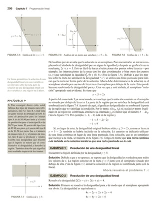 296 Capítulo 7 Programación lineal
Del análisis previo se sabe que la solución es un semiplano. Para encontrarlo, se inicia reem-
plazando el símbolo de desigualdad por un signo de igualdad y después se grafica la recta
resultante, 2x + y = 5. Esto es fácil de hacer al seleccionar dos puntos sobre la recta —por
ejemplo, las intersecciones de la recta con los ejes coordenados o bien otros dos puntos
(x, y) que satisfagan la igualdad (5
2, 0) y (0, 5). (Vea la figura 7.4). Debido a que los pun-
tos sobre la recta no satisfacen la desigualdad “”, se utiliza una línea punteada para indi-
car que la recta no forma parte de la solución. Ahora debe determinarse si la solución es el
semiplano situado por encima de la recta o el semiplano por debajo de la recta. Esto puede
hacerse resolviendo la desigualdad para y. Una vez que y esté aislada, el semiplano “solu-
ción” apropiado será evidente. Se tiene que
y  5 − 2x
A partir del enunciado 3 ya mencionado, se concluye que la solución consiste en el semipla-
no situado por debajo de la recta. La parte de la región que no satisface la desigualdad está
sombreada en la figura 7.4. A partir de aquí, al graficar desigualdades se sombreará la parte
de la región que no satisfaga la condición. Por lo tanto, si (x0, y0) es cualquier punto locali-
zado en la región no sombreada, entonces su ordenada y0 es menor que el número 5 − 2x0.
(Vea la figura 7.5). Por ejemplo, (−2, −1) está en la región y
−1  5 − 2(−2)
−1  9
Si, en lugar de esto, la desigualdad original hubiera sido y ≤ 5 − 2x, entonces la recta
y = 5 − 2x también se habría incluido en la solución. Lo anterior se indicaría utilizan-
do una línea continua en lugar de una línea punteada. Esta solución, que es un semiplano
que incluye a la recta, se muestra en la figura 7.6. Tenga en mente que una recta continua
está incluida en la solución mientras que una recta punteada no lo está.
EJEMPLO 1 Resolución de una desigualdad lineal
Encuentre la región definida por la desigualdad y ≤ 5.
Solución: Debido a que x no aparece, se supone que la desigualdad es verdadera para todos
los valores de x. La región consiste en la recta y = 5 junto con el semiplano situado por
debajo de ella. (Vea la figura 7.7, donde la solución es la región no sombreada junto con la
línea).
Ahora resuelva el problema 7 v
EJEMPLO 2 Resolución de una desigualdad lineal
Resuelva la desigualdad 2(2x − y)  2(x + y) − 4.
Solución: Primero se resuelve la desigualdad para y de modo que el semiplano apropiado
sea obvio. La desigualdad es equivalente a
4x − 2y  2x + 2y − 4
4x − 4y  2x − 4
En forma geométrica, la solución de una
desigualdad lineal con una variable es
un intervalo sobre la recta, pero la
solución de una desigualdad lineal con
dos variables es una región en el plano.
APLÍQUELO u
1. Para conseguir dinero extra, usted
fabrica dos tipos de imanes para refri-
geradores, tipo A y tipo B. Usted tiene
un gasto inicial de arranque de $50. El
costo de producción para los imanes
tipo A es de $0.90 por imán y el costo
de producción para el imán tipo B es de
$0.70 por imán. El precio del tipo A es
de $2.00 por pieza y el precio del tipo B
es de $1.50 por pieza. Sea x el número
de imanes tipo A y y el número de ima-
nes tipo B que se producen y venden.
Escriba una desigualdad que muestre
que el ingreso es mayor que el costo.
Resuelva la desigualdad y describa la
región. También describa qué significa
este resultado respecto de los imanes.
FIGURA 7.4 Gráfica de 2x + y  5.
x
y
y  5  2x
2x  y  5
5
2
5
FIGURA 7.5 Análisis de un punto que satisface y  5 − 2x.
x
y
(x0, y0)
x0
y0
5  2x0
FIGURA 7.6 Gráfica de y ≤ 5 − 2x.
x
y
y  5  2x

x
y
y  5
5

FIGURA 7.7 Gráfica de y ≤ 5.
 