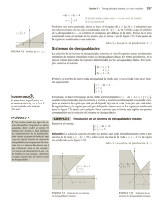 Sección 7.1 Desigualdades lineales con dos variables 297
−4y  −2x − 4
al dividir ambos lados entre −4 e invertir el sentido
de la desigualdad
y 
x
2
+ 1
Mediante una recta punteada, ahora se hace el bosquejo de y = (x/2) + 1 señalando que
sus intersecciones con los ejes coordenados son (0, 1) y (−2, 0). Debido a que el símbolo
de la desigualdad es , se sombrea el semiplano por debajo de la recta. Piense en el área
sombreada como un tachado de los puntos que no desea. (Vea la figura 7.8). Cada punto de
la región no sombreada es una solución.
Ahora resuelva el problema 1 v
Sistemas de desigualdades
La solución de un sistema de desigualdades consiste en todos los puntos cuyas coordenadas
satisfacen de manera simultánea todas las desigualdades dadas. En forma geométrica, es la
región común para todas las regiones determinadas por las desigualdades dadas. Por ejem-
plo, resuelva el sistema 


2x + y  3
x ≥ y
2y − 1  0
Primero, se escribe de nuevo cada desigualdad de modo que y esté aislada. Esto da el siste-
ma equivalente 


y  −2x + 3
y ≤ x
y  1
2
Enseguida, se hace el bosquejo de las rectas correspondientes y = −2x + 3, y = x y y = 1
2
,
usando rectas punteadas para la primera y tercera y una línea continua para la segunda. Des-
pués se sombrea la región que está por debajo de la primera recta, la región que está sobre
la segunda línea y la región que está por debajo de la tercera recta. La región no sombreada
(vea la figura 7.9) junto con cualquier línea continua que delimite una región son puntos
comprendidos en la solución del sistema de desigualdades.
EJEMPLO 3 Resolución de un sistema de desigualdades lineales
Resuelva el sistema
y ≥ −2x + 10
y ≥ x − 2
Solución: La solución consiste en todos los puntos que están simultáneamente sobre o por
encima de la recta y = −2x + 10 y sobre o por encima de la recta y = x − 2. Es la región
no sombreada en la figura 7.10.
Ahora resuelva el problema 9 v
APLÍQUELO u
2. Una tienda vende dos tipos de cá-
mara fotográfica. Para cubrir los gastos
generales, debe vender al menos 50
cámaras por semana y, para satisfacer
los requerimientos de la distribución,
debe vender al menos el doble del tipo
I que del tipo II. Escriba un sistema de
desigualdades para representar la situa-
ción. Sea x el número de cámaras tipo I
que el almacén vende en una semana y
y el número de cámaras tipo II que ven-
de también en una semana. Determine
la región descrita por el sistema lineal
de desigualdades.
ADVERTENCIA
El punto donde la gráfica de y = x
se interseca con la de y = −2x + 3
no está incluido en la solución.
¿Por qué?
FIGURA 7.8 Gráfica de y  x
2
+ 1.
x
y
y   1
x
2
2
1
FIGURA 7.9 Solución de un sistema
de desigualdades lineales.
x
y
y 
1
2
y 
1
2
y  2x  3
y  x
y  2x  3
y  x

FIGURA 7.10 Solución de un
sistema de desigualdades lineales.
x
y
y  2x  10
y  x  2
y  2x  10
y  x 2


 
