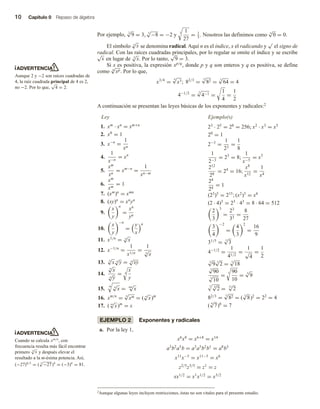 10 Capítulo 0 Repaso de álgebra
Por ejemplo, 2
√
9 = 3, 3
√
−8 = −2 y 3 1
27
= 1
3
. Nosotros las definimos como n
√
0 = 0.
El símbolo n
√
x se denomina radical. Aquí n es el índice, x el radicando y
√
el signo de
radical. Con las raíces cuadradas principales, por lo regular se omite el índice y se escribe
√
x en lugar de 2
√
x. Por lo tanto,
√
9 = 3.
Si x es positiva, la expresión xp/q
, donde p y q son enteros y q es positiva, se define
como q
√
xp. Por lo que,
x3/4
=
4
√
x3; 82/3
=
3
√
82 =
3
√
64 = 4
4−1/2
=
2
√
4−1 =
1
4
=
1
2
A continuación se presentan las leyes básicas de los exponentes y radicales:2
Ejemplo(s)
Ley
1. xm
· xn
= xm+n
2. x0
= 1
3. x−n
=
1
xn
4.
1
x−n
= xn
5.
xm
xn
= xm−n
=
1
xn−m
6.
xm
xm
= 1
7. (xm
)n
= xmn
8. (xy)n
= xn
yn
9.
x
y
n
=
xn
yn
10.
x
y
−n
=
y
x
n
11. x1/n
= n
√
x
12. x−1/n
=
1
x1/n
=
1
n
√
x
13. n
√
x n
√
y = n
√
xy
14.
n
√
x
n
√
y
= n
x
y
15.
m n
√
x = mn
√
x
16. xm/n
=
n
√
xm = ( n
√
x)m
17. ( m
√
x)m
= x
23
· 25
= 28
= 256; x2
· x3
= x5
20
= 1
2−3
=
1
23
=
1
8
1
2−3
= 23
= 8;
1
x−5
= x5
212
28
= 24
= 16;
x8
x12
=
1
x4
24
24
= 1
(23
)5
= 215
; (x2
)3
= x6
(2 · 4)3
= 23
· 43
= 8 · 64 = 512
2
3
3
=
23
33
=
8
27
3
4
−2
=
4
3
2
=
16
9
31/5
= 5
√
3
4−1/2
=
1
41/2
=
1
√
4
=
1
2
3
√
9 3
√
2 = 3
√
18
3
√
90
3
√
10
=
3 90
10
=
3
√
9
3 4
√
2 = 12
√
2
82/3
=
3
√
82 = ( 3
√
8)2
= 22
= 4
( 8
√
7)8
= 7
EJEMPLO 2 Exponentes y radicales
a. Por la ley 1,
x6
x8
= x6+8
= x14
a3
b2
a5
b = a3
a5
b2
b1
= a8
b3
x11
x−5
= x11−5
= x6
z2/5
z3/5
= z1
= z
xx1/2
= x1
x1/2
= x3/2
ADVERTENCIA
Aunque 2 y −2 son raíces cuadradas de
4, la raíz cuadrada principal de 4 es 2,
no −2. Por lo que,
√
4 = 2.
ADVERTENCIA
Cuando se calcula xm/n
, con
frecuencia resulta más fácil encontrar
primero n
√
x y después elevar el
resultado a la m-ésima potencia. Así,
(−27)4/3
= ( 3
√
−27)4
= (−3)4
= 81.
2Aunque algunas leyes incluyen restricciones, éstas no son vitales para el presente estudio.
 