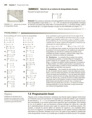 298 Capítulo 7 Programación lineal
EJEMPLO 4 Solución de un sistema de desigualdades lineales
Encuentre la región descrita por 


2x + 3y ≤ 60
x ≥ 0
y ≥ 0
Solución: Este sistema se relaciona con la desigualdad (1) del inicio de esta sección. La pri-
mera desigualdad es equivalente a y ≤ −2
3x + 20. Las últimas dos desigualdades restringen
la solución a los puntos que están sobre o a la derecha del eje y, y al mismo tiempo, sobre o
por encima del eje x. La región deseada es la que no está sombreada en la figura 7.11.
Ahora resuelva el problema 17 v
FIGURA 7.11 Solución de un sistema
de desigualdades lineales.
30
20 y  0
2x  3y  60
2x + 3y = 60
x
y
x  0



PROBLEMAS 7.1
En los problemas del 1 al 24, resuelva las desigualdades.
1. 3x + 4y  2 2. 3x − 2y ≥ 12
3. 3x − 5y ≤ 11 4. y  6 − 2x
5. −x ≤ 2y − 4 6. 3x + 5y ≥ 12
7. 3x + y  0 8. 5x + 2y  76
9.
3x − 2y  6
x − 3y  9
10.
2x + 3y  −6
3x − y  6
11.
2x + 3y ≤ 6
x ≥ 0
12.
2y − 3x  6
x  0
13.
2x + y ≤ 10
x + y ≤ 5
14.
x − y  1
y − x  1
15.
2x − 2 ≥ y
2x ≤ 3 − 2y
16.
2y  4x + 2
y  2x + 1
17.



x − y  4
x  2
y  −5
18.





x + 2y ≤ 10
3x + 2y ≤ 14
x ≥ 1
y ≥ 2
19.



y  2x + 4
x ≥ −2
y  1
20.



2x + y ≥ 6
x ≤ y
y ≤ 5x + 2
21.



x + y  1
3x − 5 ≤ y
y  2x
22.



2x − 3y  −12
3x + y  −6
y  x
23.





3x + y ≤ 6
x + y ≤ 4
x ≥ 0
y ≥ 0
24.



5y − 2x ≤ 10
4x − 6y ≤ 12
y ≥ 0
Si un consumidor no quiere gastar más de P en la compra de las
cantidades x y y de dos productos que tienen precios de p1 y p2 por
unidad, respectivamente, entonces p1x + p2y ≤ P, donde x, y ≥ 0.
En los problemas 25 y 26, encuentre geométricamente las posibles
combinaciones de dichas compras determinando la solución de este
sistema para los valores dados de p1, p2 y P.
25. p1 = 6, p2 = 4, P = 20. 26. p1 = 7, p2 = 3, P = 25.
27. Si un fabricante desea comprar un total de no más de 100 libras
de producto Z de los proveedores A y B, establezca un sistema de
desigualdades que describa las combinaciones posibles de las
cantidades que pueden comprarse a cada proveedor. Haga el bos-
quejo de la solución en el plano de coordenadas.
28. Manufactura La compañía Cherry produce dos modelos
de computadoras portátiles: el modelo Bing de 8.9 pulgadas y el
modelo Lambert de 10.1 pulgadas. Sea x el número de modelos
Bing y y el número de modelos Lambert producidos a la semana en
la fábrica Halifax. Si la fábrica puede producir semanalmente a lo
más 750 modelos Bing y Lambert en forma combinada, escriba las
desigualdades que describen esta situación.
29. Manufactura Una compañía de sillas produce dos modelos
de silla. El modelo Secuoya requiere 3 horas de trabajo para ensam-
blarlo y 1
2 hora de trabajo para pintarlo. El modelo Saratoga requiere
2 horas de trabajo para ensamblarlo y 1 hora de trabajo para pintarlo.
El número máximo de horas de trabajo disponibles para ensamblar
sillas es de 240 por día y el máximo de horas de trabajo disponibles
para pintar sillas es de 80 diarias. Escriba un sistema de desigual-
dades lineales para describir la situación. Sea x el número de
modelos Secuoya producidos en un día y y el número de modelos
Saratoga producidos en un día. Determine la región descrita por
este sistema de desigualdades lineales.
Objetivo
Establecer la naturaleza de un
problema de programación lineal,
introducir la terminología asociada
y resolverlo geométricamente.
7.2 Programación lineal
Algunas veces se desea maximizar o minimizar una función sujeta a algunas restricciones
en el dominio natural de una función. Es importante recordar del capítulo 2 que el dominio
de una función f : X −→ Y, es el conjunto de todas las x presentes en X para las que la re-
gla f está definida, si no existen instrucciones específicas que lo modifiquen. Pero también
se vio, en el capítulo 2, que con frecuencia se desean restringir los valores de x más allá
de lo matemáticamente necesario para captar los aspectos de un problema práctico. Por
ejemplo, a menudo los precios deben ser números no negativos y las cantidades deben
ser enteros no negativos. Los problemas presentados en este capítulo incluyen condiciones
adicionales en el dominio, llamadas restricciones, las cuales en este capítulo se establecerán
como desigualdades lineales en el sentido que se estudió en la última sección. Por ejemplo,
 