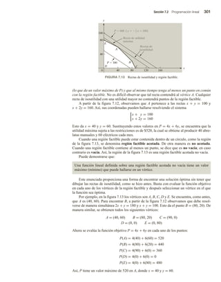Sección 7.2 Programación lineal 301
(lo que da un valor máximo de P) y que al mismo tiempo tenga al menos un punto en común
con la región factible. No es difícil observar que tal recta contendrá al vértice A. Cualquier
recta de isoutilidad con una utilidad mayor no contendrá puntos de la región factible.
A partir de la figura 7.12, observamos que A pertenece a las rectas x + y = 100 y
x + 2y = 160. Así, sus coordenadas pueden hallarse resolviendo el sistema
x + y = 100
x + 2y = 160
Esto da x = 40 y y = 60. Sustituyendo estos valores en P = 4x + 6y, se encuentra que la
utilidad máxima sujeta a las restricciones es de $520, la cual se obtiene al producir 40 abre-
latas manuales y 60 eléctricos cada mes.
Cuando una región factible puede estar contenida dentro de un círculo, como la región
de la figura 7.13, se denomina región factible acotada. De otra manera es no acotada.
Cuando una región factible contiene al menos un punto, se dice que es no vacía; en caso
contrario es vacía. Así, la región de la figura 7.13 es una región factible acotada no vacía.
Puede demostrarse que:
Una función lineal definida sobre una región factible acotada no vacía tiene un valor
máximo (mínimo) que puede hallarse en un vértice.
Este enunciado proporciona una forma de encontrar una solución óptima sin tener que
dibujar las rectas de isoutilidad, como se hizo antes. Basta con evaluar la función objetivo
en cada uno de los vértices de la región factible y después seleccionar un vértice en el que
la función sea óptima.
Por ejemplo, en la figura 7.13 los vértices son A, B, C, D y E. Se encuentra, como antes,
que A es (40, 60). Para encontrar B, a partir de la figura 7.12 observamos que debe resol-
verse de manera simultánea 2x + y = 180 y x + y = 100. Esto da el punto B = (80, 20). De
manera similar, se obtienen todos los siguientes vértices:
A = (40, 60) B = (80, 20) C = (90, 0)
D = (0, 0) E = (0, 80)
Ahora se evalúa la función objetivo P = 4x + 6y en cada uno de los puntos:
P(A) = 4(40) + 6(60) = 520
P(B) = 4(80) + 6(20) = 440
P(C) = 4(90) + 6(0) = 360
P(D) = 4(0) + 6(0) = 0
P(E) = 4(0) + 6(80) = 480
Así, P tiene un valor máximo de 520 en A, donde x = 40 y y = 60.
FIGURA 7.13 Rectas de isoutilidad y región factible.
x
0
y
40 80 120 160
40
80
100
D
E
A
B
C
P  300
Rectas de
isoutilidad
Recta de utilidad
máxima
P  600 ( y   x  100)
2
3
 