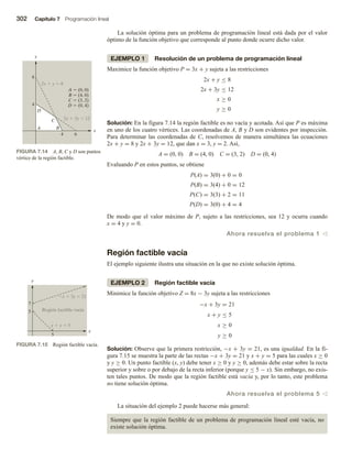 302 Capítulo 7 Programación lineal
La solución óptima para un problema de programación lineal está dada por el valor
óptimo de la función objetivo que corresponde al punto donde ocurre dicho valor.
EJEMPLO 1 Resolución de un problema de programación lineal
Maximice la función objetivo P = 3x + y sujeta a las restricciones
2x + y ≤ 8
2x + 3y ≤ 12
x ≥ 0
y ≥ 0
Solución: En la figura 7.14 la región factible es no vacía y acotada. Así que P es máxima
en uno de los cuatro vértices. Las coordenadas de A, B y D son evidentes por inspección.
Para determinar las coordenadas de C, resolvemos de manera simultánea las ecuaciones
2x + y = 8 y 2x + 3y = 12, que dan x = 3, y = 2. Así,
A = (0, 0) B = (4, 0) C = (3, 2) D = (0, 4)
Evaluando P en estos puntos, se obtiene
P(A) = 3(0) + 0 = 0
P(B) = 3(4) + 0 = 12
P(C) = 3(3) + 2 = 11
P(D) = 3(0) + 4 = 4
De modo que el valor máximo de P, sujeto a las restricciones, sea 12 y ocurra cuando
x = 4 y y = 0.
Ahora resuelva el problema 1 v
Región factible vacía
El ejemplo siguiente ilustra una situación en la que no existe solución óptima.
EJEMPLO 2 Región factible vacía
Minimice la función objetivo Z = 8x − 3y sujeta a las restricciones
−x + 3y = 21
x + y ≤ 5
x ≥ 0
y ≥ 0
Solución: Observe que la primera restricción, −x + 3y = 21, es una igualdad. En la fi-
gura 7.15 se muestra la parte de las rectas −x + 3y = 21 y x + y = 5 para las cuales x ≥ 0
y y ≥ 0. Un punto factible (x, y) debe tener x ≥ 0 y y ≥ 0, además debe estar sobre la recta
superior y sobre o por debajo de la recta inferior (porque y ≤ 5 − x). Sin embargo, no exis-
ten tales puntos. De modo que la región factible está vacía y, por lo tanto, este problema
no tiene solución óptima.
Ahora resuelva el problema 5 v
La situación del ejemplo 2 puede hacerse más general:
Siempre que la región factible de un problema de programación lineal esté vacía, no
existe solución óptima.
FIGURA 7.14 A, B, C y D son puntos
vértice de la región factible.
2x  y  8
2x  3y  12
x
y
4
4
8
6
A B
D
C
A  (0, 0)
B  (4, 0)
C  (3, 2)
D  (0, 4)
FIGURA 7.15 Región factible vacía.
5
5
7
x  3y  21
x  y  5
Región factible vacía
x
y
 