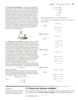 Sección 7.3 Soluciones óptimas múltiples 307
7.3 Soluciones óptimas múltiples1
A veces una función objetivo alcanza su valor óptimo en más de un punto factible, en cuyo
caso se dice que existen soluciones óptimas múltiples. Esto se ilustrará en el ejemplo 1.
20. Control de la contaminación Debido a nuevas reglamenta-
ciones federales sobre contaminación, una compañía química ha in-
troducido en sus plantas un nuevo y más caro proceso con el fin de
complementar o reemplazar un proceso anterior para la fabricación
de un producto químico en particular. El proceso anterior descarga
25 gramos de dióxido de carbono y 50 gramos de partículas a la
atmósfera por cada litro de producto químico producido. El nuevo
proceso descarga 15 gramos de dióxido de carbono y 40 gramos
de partículas a la atmósfera por cada litro producido. La compañía
obtiene una utilidad de $0.40 y $0.15 (centavos) por litro en los pro-
cesos anterior y nuevo, respectivamente. Si el gobierno le permite a
la planta descargar no más de 12 525 gramos de dióxido de carbono
y no más de 20 000 gramos de partículas a la atmósfera cada día,
¿cuántos litros de producto químico deben producirse diariamente,
por cada uno de los procesos, para maximizar la utilidad diaria?
¿Cuál es la máxima utilidad diaria?
21. Descuento en la construcción El departamento de carreteras
ha decidido añadir exactamente 300 kilómetros de carreteras y exac-
tamente 200 de autopistas a su sistema carretero en este año. El precio
estándar para construcción de caminos es de $2 millones por kiló-
metro de carretera y de $8 millones por kilómetro de autopista. Sólo
dos contratistas, las compañías A y B, pueden realizar esta clase de
construcción, así que los 500 km de camino deben ser construidos
por estas compañías. Sin embargo, la compañía A puede construir
a lo más 400 km de camino (carretera y autopista) y la compañía
B puede construir a lo más 300 km. Por razones políticas, a cada
compañía debe adjudicársele un contrato de al menos $300 millones
(antes de descuentos). La compañía A ofrece un descuento de $2000
por kilómetro de carretera y de $6000 por kilómetro de autopista;
la compañía B ofrece un descuento de $3000 por kilómetro de
carretera y $5000 por kilómetro de autopista.
(a) Si x y y representan el número de kilómetros de carretera y auto-
pista, respectivamente, adjudicados a la compañía A, demuestre que
el descuento total recibido a partir de ambas compañías está dado por
D = 1900 − x + y
donde D está en miles.
(b) El departamento de carreteras desea maximizar el descuento
total, D. Demuestre que este problema es equivalente al problema
de programación lineal dado a continuación, detallando exactamente
cómo surgen las primeras seis restricciones:
Maximizar D = 1900 − x + y
sujeta a
x + y ≤ 400
x + y ≥ 500
2x + 8y ≥ 300
2x + 8y ≤ 1900
x ≤ 300
y ≤ 200
x, y ≥ 0
(c) Encuentre los valores de x y y que maximizan a D.
En los problemas 22 a 25, redondee sus respuestas a dos decimales.
22. Maximizar
Z = 4x + y
sujeta a
6x + 2y ≤ 12
2x + 3y ≥ 6
x, y ≥ 0
23. Maximizar
Z = 14x − 3y
sujeta a
y ≥ 12.5 − 4x
y ≤ 9.3 − x
y ≥ 4.7 + 0.8x
x, y ≥ 0
24. Minimizar
Z = 5.1y − 3.5x
sujeta a
7.5x + 2y ≥ 35
2.5x + y ≤ 7.4
0.6x − y ≥ −0.8
x, y ≥ 0
25. Minimizar
Z = 17.3x − 14.4y
sujeta a
0.73x − y ≤ −2.4
1.22x − y ≥ −5.1
0.45x − y ≥ −12.4
x, y ≥ 0
Objetivo
Considerar situaciones en las que los
problemas de programación lineal
tienen más de una solución óptima.
1 Esta sección puede omitirse.
 