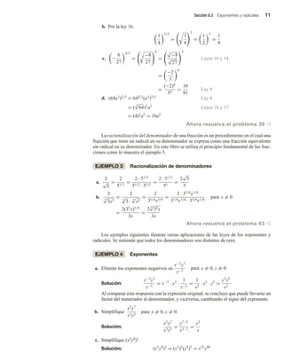 Sección 0.3 Exponentes y radicales 11
b. Por la ley 16,
1
4
3/2
=
1
4
3
=
1
2
3
=
1
8
c. −
8
27
4/3
=
3 −8
27
4
=
3
√
−8
3
√
27
4
Leyes 16 y 14
=
−2
3
4
=
(−2)4
34
=
16
81
Ley 9
d. (64a3
)2/3
= 642/3
(a3
)2/3
Ley 8
= (
3
√
64)2
a2
Leyes 16 y 17
= (4)2
a2
= 16a2
Ahora resuelva el problema 39 v
La racionalización del denominador de una fracción es un procedimiento en el cual una
fracción que tiene un radical en su denominador se expresa como una fracción equivalente
sin radical en su denominador. En este libro se utiliza el principio fundamental de las frac-
ciones como lo muestra el ejemplo 3.
EJEMPLO 3 Racionalización de denominadores
a.
2
√
5
=
2
51/2
=
2 · 51/2
51/2 · 51/2
=
2 · 51/2
51
=
2
√
5
5
b.
2
6
√
3x5
=
2
6
√
3 ·
6
√
x5
=
2
31/6x5/6
=
2 · 35/6
x1/6
31/6x5/6 · 35/6x1/6
=
2(35
x)1/6
3x
=
2
6
√
35x
3x
para x = 0
Ahora resuelva el problema 63 v
Los ejemplos siguientes ilustran varias aplicaciones de las leyes de los exponentes y
radicales. Se entiende que todos los denominadores son distintos de cero.
EJEMPLO 4 Exponentes
a. Elimine los exponentes negativos en
x−2
y3
z−2
para x = 0, z = 0.
Solución:
x−2
y3
z−2
= x−2
· y3
·
1
z−2
=
1
x2
· y3
· z2
=
y3
z2
x2
Al comparar esta respuesta con la expresión original, se concluye que puede llevarse un
factor del numerador al denominador, y viceversa, cambiando el signo del exponente.
b. Simplifique
x2
y7
x3y5
para x = 0, y = 0.
Solución:
x2
y7
x3y5
=
y7−5
x3−2
=
y2
x
c. Simplifique (x5y8)5.
Solución: (x5
y8
)5
= (x5
)5
(y8
)5
= x25
y40
 