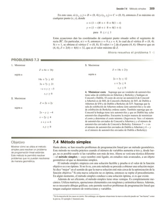 Sección 7.4 Método simplex 309
En este caso, si (x1, y1) = B = (8, 4) y (x2, y2) = C = (0, 8), entonces Z es máximo en
cualquier punto (x, y), donde
x = (1 − t)8 + t · 0 = 8(1 − t)
y = (1 − t)4 + t · 8 = 4(1 + t)
para 0 ≤ t ≤ 1
Estas ecuaciones dan las coordenadas de cualquier punto situado sobre el segmento de
recta BC. En particular, si t = 0, entonces x = 8 y y = 4, lo cual da el vértice B = (8, 4).
Si t = 1, se obtiene el vértice C = (0, 8). El valor t = 1
2 da el punto (4, 6). Observe que en
(4, 6), Z = 2(4) + 4(6) = 32, que es el valor máximo de Z.
Ahora resuelva el problema 1 v
PROBLEMAS 7.3
1. Minimizar
Z = 6x + 14y
sujeta a
14x + 7y ≥ 43
3x + 7y ≥ 21
−x + y ≥ −5
x, y ≥ 0
2. Maximizar
Z = 2x + 2y
sujeta a
2x − y ≥ −4
x − 2y ≤ 4
x + y = 6
x, y ≥ 0
3. Maximizar
Z = 14x + 21y
sujeta a
2x + 3y ≤ 12
x + 5y ≤ 8
x, y ≥ 0
4. Minimizar costo Suponga que un vendedor de automóviles
tiene salas de exhibición en Atherton y Berkeley y bodegas en
Concord y Dublín. El costo de enviar un automóvil de Concord
a Atherton es de $60, de Concord a Berkeley de $45, de Dublín a
Atherton de $50 y de Dublín a Berkeley de $35. Suponga que la
sala de exhibición de Atherton ordena siete automóviles y la sala
de exhibición de Berkeley ordena cuatro. También suponga que en
Concord la bodega tiene seis automóviles y que en Dublín hay ocho
automóviles disponibles. Encuentre la mejor manera de minimizar
el costo y determine el costo mínimo. (Sugerencia: Sea x el número
de automóviles enviados de Concord a Atherton y y el número de
automóviles enviados de Concord a Berkeley. Entonces 7 − x es
el número de automóviles enviados de Dublín a Atherton y 4 − y
es el número de automóviles enviados de Dublín a Berkeley).
Objetivo
Mostrar cómo se utiliza el método
simplex para resolver un problema
de programación lineal estándar.
Este método le permitirá resolver
problemas que no pueden resolverse
de manera geométrica.
7.4 Método simplex
Hasta ahora, se han resuelto problemas de programación lineal por un método geométrico.
Este método no resulta práctico cuando el número de variables aumenta a tres y, desde lue-
go, no es posible usarlo si las variables son más de tres. Ahora se verá una técnica diferente
—el método simplex— cuyo nombre está ligado, en estudios más avanzados, a un objeto
geométrico al que se denomina simplex.
El método simplex empieza con una solución factible y prueba si el valor de la función
objetivo es o no óptimo. Si no lo es, con este método se procede a obtener una solución mejor.
Se dice “mejor” en el sentido de que la nueva solución esté más cerca de la optimización de la
función objetivo.2 Si esta nueva solución no es óptima, entonces se repite el procedimiento.
En algún momento, el método simplex conduce a una solución óptima, si es que existe.
Además de ser eficiente, el método simplex tiene otras ventajas. Es completamente me-
cánico. Utiliza matrices, operaciones elementales con renglones y aritmética básica.Además,
no es necesario dibujar gráficas; esto permite resolver problemas de programación lineal que
tengan cualquier número de restricciones y variables.
2 En la mayoría de los casos es cierto. Sin embargo, en algunas situaciones la nueva solución puede ser “tan buena” como
la previa. El ejemplo 2 ilustrará esto.
 