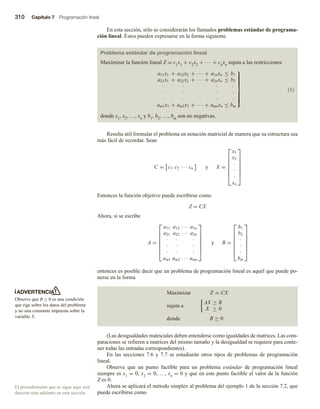 310 Capítulo 7 Programación lineal
En esta sección, sólo se considerarán los llamados problemas estándar de programa-
ción lineal. Éstos pueden expresarse en la forma siguiente.
Problema estándar de programación lineal
Maximizar la función lineal Z = c1x1 + c2x2 + ∙∙∙ + cnxn sujeta a las restricciones
a11x1 + a12x2 + · · · + a1nxn ≤ b1
a21x1 + a22x2 + · · · + a2nxn ≤ b2
· · · ·
· · · ·
· · · ·
am1x1 + am2x2 + · · · + amnxn ≤ bm













(1)
donde x1, x2, …, xn y b1, b2, …, bm son no negativas.
Resulta útil formular el problema en notación matricial de manera que su estructura sea
más fácil de recordar. Sean
C = c1 c2 · · · cn y X =







x1
x2
·
·
·
xn







Entonces la función objetivo puede escribirse como
Z = CX
Ahora, si se escribe
A =







a11 a12 · · · a1n
a21 a22 · · · a2n
· · ·
· · ·
· · ·
am1 am2 · · · amn







y B =







b1
b2
·
·
·
bm







entonces es posible decir que un problema de programación lineal es aquél que puede po-
nerse en la forma
Maximizar Z = CX
sujeta a
AX ≤ B
X ≥ 0
donde B ≥ 0
(Las desigualdades matriciales deben entenderse como igualdades de matrices. Las com-
paraciones se refieren a matrices del mismo tamaño y la desigualdad se requiere para conte-
ner todas las entradas correspondientes).
En las secciones 7.6 y 7.7 se estudiarán otros tipos de problemas de programación
lineal.
Observe que un punto factible para un problema estándar de programación lineal
siempre es x1 = 0, x2 = 0, …, xn = 0 y que en este punto factible el valor de la función
Z es 0.
Ahora se aplicará el método simplex al problema del ejemplo 1 de la sección 7.2, que
puede escribirse como
ADVERTENCIA
Observe que B ≥ 0 es una condición
que rige sobre los datos del problema
y no una constante impuesta sobre la
variable X.
El procedimiento que se sigue aquí será
descrito más adelante en esta sección.
 