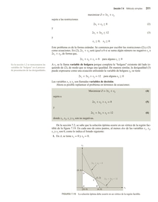Sección 7.4 Método simplex 311
maximizar Z = 3x1 + x2
sujeta a las restricciones
2x1 + x2 ≤ 8 (2)
y
2x1 + 3x2 ≤ 12 (3)
y
x1 ≥ 0, x2 ≥ 0
Este problema es de la forma estándar. Se comienza por escribir las restricciones (2) y (3)
como ecuaciones. En (2), 2x1 + x2 será igual a 8 si se suma algún número no negativo s1 a
2x1 + x2, de forma que,
2x1 + x2 + s1 = 8 para alguna s1 ≥ 0
A s1 se le llama variable de holgura porque completa la “holgura” existente del lado iz-
quierdo de (2), de modo que se tenga una igualdad. De manera similar, la desigualdad (3)
puede expresarse como una ecuación utilizando la variable de holgura s2; se tiene
2x1 + 3x2 + s2 = 12 para alguna s2 ≥ 0
Las variables x1 y x2 son llamadas variables de decisión.
Ahora es posible replantear el problema en términos de ecuaciones:
Maximizar Z = 3x1 + x2 (4)
sujeta a
2x1 + x2 + s1 = 8 (5)
y
2x1 + 3x2 + s2 = 12 (6)
donde x1, x2, s1 y s2 son no negativas.
De la sección 7.2, se sabe que la solución óptima ocurre en un vértice de la región fac-
tible de la figura 7.19. En cada uno de estos puntos, al menos dos de las variables x1, x2,
s1 y s2 son 0, como lo indica el listado siguiente:
1. En A, se tiene x1 = 0 y x2 = 0.
En la sección 1.2 se mencionaron las
variables de “holgura” en el proceso
de presentación de las desigualdades.
FIGURA 7.19 La solución óptima debe ocurrir en un vértice de la región factible.
x1
x2
D
C
A B
2x1  3x2  12
2x1  x2  8
(0, 4)
(4, 0)
(0, 0)
(3, 2)
 