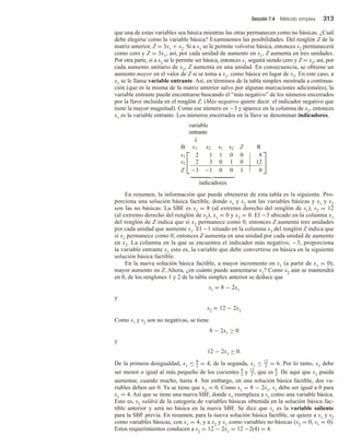Sección 7.4 Método simplex 313
que una de estas variables sea básica mientras las otras permanecen como no básicas. ¿Cuál
debe elegirse como la variable básica? Examinemos las posibilidades. Del renglón Z de la
matriz anterior, Z = 3x1 + x2. Si a x1 se le permite volverse básica, entonces x2 permanecerá
como cero y Z = 3x1; así, por cada unidad de aumento en x1, Z aumenta en tres unidades.
Por otra parte, si a x2 se le permite ser básica, entonces x1 seguirá siendo cero y Z = x2; así, por
cada aumento unitario de x2, Z aumenta en una unidad. En consecuencia, se obtiene un
aumento mayor en el valor de Z si se toma a x1, como básica en lugar de x2. En este caso, a
x1 se le llama variable entrante. Así, en términos de la tabla simplex mostrada a continua-
ción (que es la misma de la matriz anterior salvo por algunas marcaciones adicionales), la
variable entrante puede encontrarse buscando el “más negativo” de los números encerrados
por la llave incluida en el renglón Z. (Más negativo quiere decir: el indicador negativo que
tiene la mayor magnitud). Como ese número es −3 y aparece en la columna de x1, entonces
x1 es la variable entrante. Los números encerrados en la llave se denominan indicadores.
variable
entrante
↓


B x1 x2 s1 s2 Z R
s1 2 1 1 0 0 8
s2 2 3 0 1 0 12
Z −3 −1 0 0 1 0


indicadores
En resumen, la información que puede obtenerse de esta tabla es la siguiente. Pro-
porciona una solución básica factible, donde s1 y s2 son las variables básicas y x1 y x2
son las no básicas. La SBF es s1 = 8 (al extremo derecho del renglón de s1), s2 = 12
(al extremo derecho del renglón de s2), x1 = 0 y x2 = 0. El −3 ubicado en la columna x1
del renglón de Z indica que si x2 permanece como 0, entonces Z aumenta tres unidades
por cada unidad que aumente x1. El −1 situado en la columna x2 del renglón Z indica que
si x1 permanece como 0, entonces Z aumenta en una unidad por cada unidad de aumento
en x2. La columna en la que se encuentra el indicador más negativo, −3, proporciona
la variable entrante x1 esto es, la variable que debe convertirse en básica en la siguiente
solución básica factible.
En la nueva solución básica factible, a mayor incremento en x1 (a partir de x1 = 0),
mayor aumento en Z. Ahora, ¿en cuánto puede aumentarse x1? Como x2 aún se mantendrá
en 0, de los renglones 1 y 2 de la tabla simplex anterior se deduce que
s1 = 8 − 2x1
y
s2 = 12 − 2x1
Como s1 y s2 son no negativas, se tiene
8 − 2x1 ≥ 0
y
12 − 2x1 ≥ 0.
De la primera desigualdad, x1 ≤ 8
2 = 4, de la segunda, x1 ≤ 12
2 = 6. Por lo tanto, x1 debe
ser menor o igual al más pequeño de los cocientes 8
2 y 12
2 , que es 8
2. De aquí que x1 pueda
aumentar, cuando mucho, hasta 4. Sin embargo, en una solución básica factible, dos va-
riables deben ser 0. Ya se tiene que x2 = 0. Como s1 = 8 − 2x1, s1 debe ser igual a 0 para
x1 = 4. Así que se tiene una nueva SBF, donde x1 reemplaza a s1 como una variable básica.
Esto es, s1 saldrá de la categoría de variables básicas obtenida en la solución básica fac-
tible anterior y será no básica en la nueva SBF. Se dice que s1 es la variable saliente
para la SBF previa. En resumen, para la nueva solución básica factible, se quiere a x1 y s2
como variables básicas, con x1 = 4, y a x2 y s1 como variables no básicas (x2 = 0, s1 = 0).
Estos requerimientos conducen a s2 = 12 − 2x1 = 12 −2(4) = 4.
 