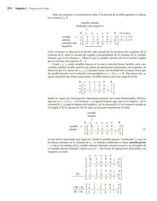 314 Capítulo 7 Programación lineal
Antes de continuar, se actualizará la tabla. A la derecha de la tabla siguiente se indican
los cocientes 8
2 y 12
2 :
variable entrante
(indicador más negativo)
↓
variable ←
saliente
(cociente más
pequeño)


B x1 x2 s1 s2 Z R
s1 2 1 1 0 0 8
s2 2 3 0 1 0 12
Z −3 −1 0 0 1 0


Cocientes
8 ÷ 2 = 4
12 ÷ 2 = 6
Estos cocientes se obtuvieron al dividir cada entrada de los primeros dos renglones de la
columna de R, entre la entrada del renglón correspondiente de la columna de la variable
entrante, que es la columna x1. Observe que la variable saliente está en el mismo renglón
que el cociente más pequeño, 8 ÷ 2.
Como x1 y s2 serán variables básicas en la nueva solución básica factible, sería con-
veniente cambiar la tabla anterior por medio de operaciones elementales con renglones en
forma tal que los valores de x1, s2 y Z puedan leerse con facilidad (de la misma forma que
fue posible hacerlo con la solución correspondiente a x1 = 0 y x2 = 0). Para hacer esto, se
quiere encontrar una matriz equivalente a la tabla anterior, pero que tenga la forma


B x1 x2 s1 s2 Z R
x1 1 ? ? 0 0 ?
s2 0 ? ? 1 0 ?
Z 0 ? ? 0 1 ?


donde los signos de interrogación representan números que serán determinados. Observe
aquí que si x2 = 0 y s1 = 0, entonces x1 es igual al número que está en el renglón x1 de la
columna R, s2 es igual al número del renglón s2 de la columna R y Z es el número situado en
el renglón Z de la columna R. Por lo tanto, es necesario transformar la tabla
variable
entrante
↓


B x1 x2 s1 s2 Z R
variable ← s1 2 1 1 0 0 8
saliente s2 2 3 0 1 0 12
Z −3 −1 0 0 1 0

 (7)
en una matriz equivalente que tenga un 1 donde la entrada aparece “sombreada” y ceros en
las demás entradas en la columna de x1. La entrada sombreada se llama entrada pivote
—y está en la columna de la variable entrante (llamada columna pivote) y en el renglón de
la variable saliente (llamado renglón pivote)—. Por medio de operaciones elementales con
renglones, se tiene:


x1 x2 s1 s2 Z
2 1 1 0 0 8
2 3 0 1 0 12
−3 −1 0 0 1 0


1
2
R1
−
−
−
−
−
−
−
→


1 1
2
1
2
0 0 4
2 3 0 1 0 12
−3 −1 0 0 1 0


−2R1 +R2
−
−
−
−
−
−
−
→
3R1 + R3


1 1
2
1
2
0 0 4
0 2 −1 1 0 4
0 1
2
3
2
0 1 12


 