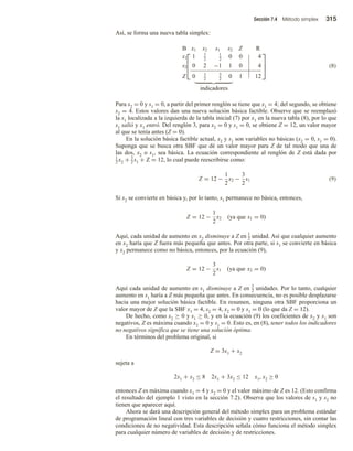 Sección 7.4 Método simplex 315
Así, se forma una nueva tabla simplex:



B x1 x2 s1 s2 Z R
x1 1 1
2
1
2
0 0 4
s2 0 2 −1 1 0 4
Z 0 1
2
3
2
0 1 12



indicadores
(8)
Para x2 = 0 y s1 = 0, a partir del primer renglón se tiene que x1 = 4; del segundo, se obtiene
s2 = 4. Estos valores dan una nueva solución básica factible. Observe que se reemplazó
la s1 localizada a la izquierda de la tabla inicial (7) por x1 en la nueva tabla (8), por lo que
s1 salió y x1 entró. Del renglón 3, para x2 = 0 y s1 = 0, se obtiene Z = 12, un valor mayor
al que se tenía antes (Z = 0).
En la solución básica factible actual, x2 y s1 son variables no básicas (x2 = 0, s1 = 0).
Suponga que se busca otra SBF que dé un valor mayor para Z de tal modo que una de
las dos, x2 o s1, sea básica. La ecuación correspondiente al renglón de Z está dada por
1
2 x2 + 3
2 s1 + Z = 12, lo cual puede reescribirse como:
Z = 12 −
1
2
x2 −
3
2
s1 (9)
Si x2 se convierte en básica y, por lo tanto, s1 permanece no básica, entonces,
Z = 12 −
1
2
x2 (ya que s1 = 0)
Aquí, cada unidad de aumento en x2 disminuye a Z en 1
2 unidad. Así que cualquier aumento
en x2 haría que Z fuera más pequeña que antes. Por otra parte, si s1 se convierte en básica
y x2 permanece como no básica, entonces, por la ecuación (9),
Z = 12 −
3
2
s1 (ya que x2 = 0)
Aquí cada unidad de aumento en s1 disminuye a Z en 3
2 unidades. Por lo tanto, cualquier
aumento en s1 haría a Z más pequeña que antes. En consecuencia, no es posible desplazarse
hacia una mejor solución básica factible. En resumen, ninguna otra SBF proporciona un
valor mayor de Z que la SBF x1 = 4, s2 = 4, x2 = 0 y s1 = 0 (lo que da Z = 12).
De hecho, como x2 ≥ 0 y s1 ≥ 0, y en la ecuación (9) los coeficientes de x2 y s1 son
negativos, Z es máxima cuando x2 = 0 y s1 = 0. Esto es, en (8), tener todos los indicadores
no negativos significa que se tiene una solución óptima.
En términos del problema original, si
Z = 3x1 + x2
sujeta a
2x1 + x2 ≤ 8 2x1 + 3x2 ≤ 12 x1, x2 ≥ 0
entonces Z es máxima cuando x1 = 4 y x2 = 0 y el valor máximo de Z es 12. (Esto confirma
el resultado del ejemplo 1 visto en la sección 7.2). Observe que los valores de s1 y s2 no
tienen que aparecer aquí.
Ahora se dará una descripción general del método simplex para un problema estándar
de programación lineal con tres variables de decisión y cuatro restricciones, sin contar las
condiciones de no negatividad. Esta descripción señala cómo funciona el método simplex
para cualquier número de variables de decisión y de restricciones.
 