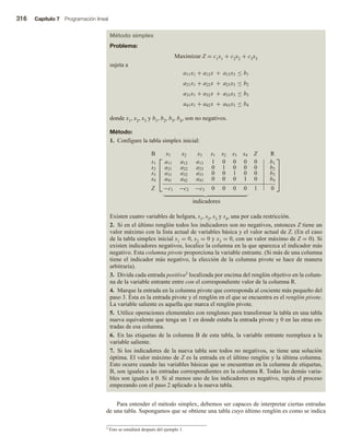 316 Capítulo 7 Programación lineal
Método simplex
Problema:
Maximizar Z = c1x1 + c2x2 + c3x3
sujeta a
a11x1 + a12x a13x3 ≤ b1
a21x1 + a22x a23x3 ≤ b2
a31x1 + a32x a33x3 ≤ b3
a41x1 +
+
+
+
+
a42x a43x3 ≤ b4
donde x1, x2, x3 y b1, b2, b3, b4, son no negativos.
Método:
1. Configure la tabla simplex inicial:





B x1 x2 x3 s1 s2 s3 s4 Z R
s1 a11 a12 a13 1 0 0 0 0 b1
s2 a21 a22 a23 0 1 0 0 0 b2
s3 a31 a32 a33 0 0 1 0 0 b3
s4 a41 a42 a43 0 0 0 1 0 b4
Z −c1 −c2 −c3 0 0 0 0 1 0





indicadores
Existen cuatro variables de holgura, s1, s2, s3 y s4, una por cada restricción.
2. Si en el último renglón todos los indicadores son no negativos, entonces Z tiene un
valor máximo con la lista actual de variables básica y el valor actual de Z. (En el caso
de la tabla simplex inicial x1 = 0, x2 = 0 y x3 = 0, con un valor máximo de Z = 0). Si
existen indicadores negativos, localice la columna en la que aparezca el indicador más
negativo. Esta columna pivote proporciona la variable entrante. (Si más de una columna
tiene el indicador más negativo, la elección de la columna pivote se hace de manera
arbitraria).
3. Divida cada entrada positiva3 localizada por encima del renglón objetivo en la colum-
na de la variable entrante entre con el correspondiente valor de la columna R.
4. Marque la entrada en la columna pivote que corresponda al cociente más pequeño del
paso 3. Ésta es la entrada pivote y el renglón en el que se encuentra es el renglón pivote.
La variable saliente es aquella que marca el renglón pivote.
5. Utilice operaciones elementales con renglones para transformar la tabla en una tabla
nueva equivalente que tenga un 1 en donde estaba la entrada pivote y 0 en las otras en-
tradas de esa columna.
6. En las etiquetas de la columna B de esta tabla, la variable entrante reemplaza a la
variable saliente.
7. Si los indicadores de la nueva tabla son todos no negativos, se tiene una solución
óptima. El valor máximo de Z es la entrada en el último renglón y la última columna.
Esto ocurre cuando las variables básicas que se encuentran en la columna de etiquetas,
B, son iguales a las entradas correspondientes en la columna R. Todas las demás varia-
bles son iguales a 0. Si al menos uno de los indicadores es negativo, repita el proceso
empezando con el paso 2 aplicado a la nueva tabla.
Para entender el método simplex, debemos ser capaces de interpretar ciertas entradas
de una tabla. Supongamos que se obtiene una tabla cuyo último renglón es como se indica
3 Esto se estudiará después del ejemplo 1.
 