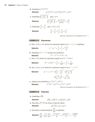 12 Capítulo 0 Repaso de álgebra
d. Simplifique (x5/9
y4/3
)18
.
Solución: (x5/9
y4/3
)18
= (x5/9
)18
(y4/3
)18
= x10
y24
e. Simplifique
x1/5
y6/5
z2/5
5
para z = 0.
Solución:
x1/5
y6/5
z2/5
5
=
(x1/5
y6/5
)5
(z2/5)5
=
xy6
z2
f. Simplifique
x3
y2
÷
x6
y5
para x = 0, y = 0.
Solución:
x3
y2
÷
x6
y5
=
x3
y2
·
y5
x6
=
y3
x3
Ahora resuelva el problema 51 v
EJEMPLO 5 Exponentes
a. Para x = 0 y y = 0, elimine los exponentes negativos en x−1 + y−1 y simplifique.
Solución: x−1
+ y−1
=
1
x
+
1
y
=
y + x
xy
b. Simplifique x3/2
− x1/2
usando la ley distributiva.
Solución: x3/2
− x1/2
= x1/2
(x − 1)
c. Para x = 0, elimine los exponentes negativos en 7x−2 + (7x)−2.
Solución: 7x−2
+ (7x)−2
=
7
x2
+
1
(7x)2
=
7
x2
+
1
49x2
d. Para x = 0 y y = 0, elimine los exponentes negativos en (x−1 − y−1)−2.
Solución: (x−1
− y−1
)−2
=
1
x
−
1
y
−2
=
y − x
xy
−2
=
xy
y − x
2
=
x2
y2
(y − x)2
e. Aplique la ley distributiva a x2/5
(y1/2
+ 2x6/5
).
Solución: x2/5
(y1/2
+ 2x6/5
) = x2/5
y1/2
+ 2x8/5
Ahora resuelva el problema 41 v
EJEMPLO 6 Radicales
a. Simplifique 4
√
48.
Solución: 4
√
48 =
4
√
16 · 3 =
4
√
16
4
√
3 = 2
4
√
3
b. Reescriba
√
2 + 5x sin utilizar el signo de radical.
Solución:
√
2 + 5x = (2 + 5x)1/2
c. Racionalice el denominador de
5
√
2
3
√
6
y simplifique.
Solución:
5
√
2
3
√
6
=
21/5
· 62/3
61/3 · 62/3
=
23/15
610/15
6
=
(23
610
)1/15
6
=
15
√
23610
6
 