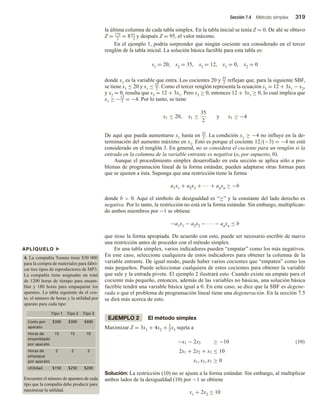 Sección 7.4 Método simplex 319
la última columna de cada tabla simplex. En la tabla inicial se tenía Z = 0. De ahí se obtuvo
Z = 175
2
= 871
2
y después Z = 95, el valor máximo.
En el ejemplo 1, podría sorprender que ningún cociente sea considerado en el tercer
renglón de la tabla inicial. La solución básica factible para esta tabla es:
s1 = 20, s2 = 35, s3 = 12, x1 = 0, x2 = 0
donde x1 es la variable que entra. Los cocientes 20 y 35
2 reflejan que, para la siguiente SBF,
se tiene x1 ≤ 20 y x1 ≤ 35
2 . Como el tercer renglón representa la ecuación s3 = 12 + 3x1 − x2,
y x2 = 0, resulta que s3 = 12 + 3x1. Pero s3 ≥ 0, entonces 12 + 3x1 ≥ 0, lo cual implica que
x1 ≥ −12
3 = −4. Por lo tanto, se tiene
x1 ≤ 20, x1 ≤
35
2
y x1 ≥ −4
De aquí que pueda aumentarse x1 hasta en 35
2 . La condición x1 ≥ −4 no influye en la de-
terminación del aumento máximo en x1. Esto es porque el cociente 12/(−3) = −4 no está
considerado en el renglón 3. En general, no se considera el cociente para un renglón si la
entrada en la columna de la variable entrante es negativa (o, por supuesto, 0).
Aunque el procedimiento simplex desarrollado en esta sección se aplica sólo a pro-
blemas de programación lineal de la forma estándar, pueden adaptarse otras formas para
que se ajusten a ésta. Suponga que una restricción tiene la forma
a1x1 + a2x2 + ∙∙∙ + anxn ≥ −b
donde b  0. Aquí el símbolo de desigualdad es “≥” y la constante del lado derecho es
negativa. Por lo tanto, la restricción no está en la forma estándar. Sin embargo, multiplican-
do ambos miembros por −1 se obtiene
−a1x1 − a2x2 − ∙∙∙ − anxn ≤ b
que tiene la forma apropiada. De acuerdo con esto, puede ser necesario escribir de nuevo
una restricción antes de proceder con el método simplex.
En una tabla simplex, varios indicadores pueden “empatar” como los más negativos.
En este caso, seleccione cualquiera de estos indicadores para obtener la columna de la
variable entrante. De igual modo, puede haber varios cocientes que “empaten” como los
más pequeños. Puede seleccionar cualquiera de estos cocientes para obtener la variable
que sale y la entrada pivote. El ejemplo 2 ilustrará esto. Cuando existe un empate para el
cociente más pequeño, entonces, además de las variables no básicas, una solución básica
factible tendrá una variable básica igual a 0. En este caso, se dice que la SBF es degene-
rada o que el problema de programación lineal tiene una degeneración. En la sección 7.5
se dirá más acerca de esto.
EJEMPLO 2 El método simplex
Maximizar Z = 3x1 + 4x2 + 3
2x3 sujeta a
−x1 − 2x2 ≥ −10
2x1 + 2x2 + x3 ≤ 10
x1, x2, x3 ≥ 0
(10)
Solución: La restricción (10) no se ajusta a la forma estándar. Sin embargo, al multiplicar
ambos lados de la desigualdad (10) por −1 se obtiene
x1 + 2x2 ≤ 10
APLÍQUELO u
4. La compañía Toones tiene $30 000
para la compra de materiales para fabri-
car tres tipos de reproductores de MP3.
La compañía tiene asignadas un total
de 1200 horas de tiempo para ensam-
blar y 180 horas para empaquetar los
aparatos. La tabla siguiente da el cos-
to, el número de horas y la utilidad por
aparato para cada tipo:
Tipo 1 Tipo 2 Tipo 3
Costo por
aparato
$300 $300 $400
Horas de
ensamblado
por aparato
15 15 10
Horas de
empaque
por aparato
2 2 3
$150 $250 $200
Utilidad
Encuentre el número de aparatos de cada
tipo que la compañía debe producir para
maximizar la utilidad.
 