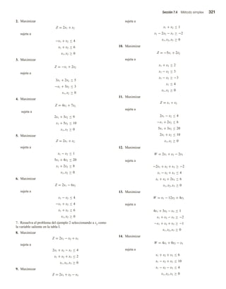 Sección 7.4 Método simplex 321
2. Maximizar
Z = 2x1 + x2
sujeta a
−x1 + x2 ≤ 4
x1 + x2 ≤ 6
x1, x2 ≥ 0
3. Maximizar
Z = −x1 + 2x2
sujeta a
3x1 + 2x2 ≤ 5
−x1 + 3x2 ≤ 3
x1, x2 ≥ 0
4. Maximizar
Z = 4x1 + 7x2
sujeta a
2x1 + 3x2 ≤ 9
x1 + 5x2 ≤ 10
x1, x2 ≥ 0
5. Maximizar
Z = 2x1 + x2
sujeta a
x1 − x2 ≤ 1
5x1 + 4x2 ≤ 20
x1 + 2x2 ≤ 8
x1, x2 ≥ 0
6. Maximizar
Z = 2x1 − 6x2
sujeta a
x1 − x2 ≤ 4
−x1 + x2 ≤ 4
x1 + x2 ≤ 6
x1, x2 ≥ 0
7. Resuelva el problema del ejemplo 2 seleccionando a s2 como
la variable saliente en la tabla I.
8. Maximizar
Z = 2x1 − x2 + x3
sujeta a
2x1 + x2 − x3 ≤ 4
x1 + x2 + x3 ≤ 2
x1, x2, x3 ≥ 0
9. Maximizar
Z = 2x1 + x2 − x3
sujeta a
x1 + x2 ≤ 1
x1 − 2x2 − x3 ≥ −2
x1, x2, x3 ≥ 0
10. Maximizar
Z = −5x1 + 2x2
sujeta a
x1 + x2 ≤ 2
x1 − x2 ≤ 3
x1 − x2 ≥ −3
x1 ≤ 4
x1, x2 ≥ 0
11. Maximizar
Z = x1 + x2
sujeta a
2x1 − x2 ≤ 4
−x1 + 2x2 ≤ 6
5x1 + 3x2 ≤ 20
2x1 + x2 ≤ 10
x1, x2 ≥ 0
12. Maximizar
W = 2x1 + x2 − 2x3
sujeta a
−2x1 + x2 + x3 ≥ −2
x1 − x2 + x3 ≤ 4
x1 + x2 + 2x3 ≤ 6
x1, x2, x3 ≥ 0
13. Maximizar
W = x1 − 12x2 + 4x3
sujeta a
4x1 + 3x2 − x3 ≤ 1
x1 + x2 − x3 ≥ −2
−x1 + x2 + x3 ≥ −1
x1, x2, x3 ≥ 0
14. Maximizar
W = 4x1 + 0x2 − x3
sujeta a
x1 + x2 + x3 ≤ 6
x1 − x2 + x3 ≤ 10
x1 − x2 − x3 ≤ 4
x1, x2, x3 ≥ 0
 