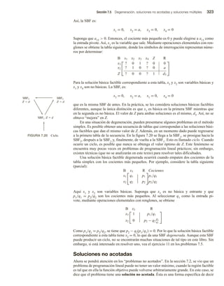 Sección 7.5 Degeneración, soluciones no acotadas y soluciones múltiples 323
Así, la SBF es:
x1 = 0, x2 = a, x3 = 0, x4 = 0
Suponga que a13  0. Entonces, el cociente más pequeño es 0 y puede elegirse a a13 como
la entrada pivote. Así, x1 es la variable que sale. Mediante operaciones elementales con ren-
glones se obtiene la tabla siguiente, donde los símbolos de interrogación representan núme-
ros por determinar:


B x1 x2 x3 x4 Z R
x3 ? 0 1 ? 0 0
x2 ? 1 0 ? 0 a
Z ? 0 0 ? 1 d3


Para la solución básica factible correspondiente a esta tabla, x3 y x2 son variables básicas y
x1 y x4 son no básicas. La SBF, es:
x3 = 0, x2 = a, x1 = 0, x4 = 0
que es la misma SBF de antes. En la práctica, se les considera soluciones básicas factibles
diferentes, aunque la única distinción es que x1 es básica en la primera SBF mientras que
en la segunda es no básica. El valor de Z para ambas soluciones es el mismo, d3. Así, no se
obtuvo “mejora” en Z.
En una situación de degeneración, pueden presentarse algunos problemas en el método
simplex. Es posible obtener una secuencia de tablas que correspondan a las soluciones bási-
cas factibles que dan el mismo valor de Z. Además, en un momento dado puede regresarse
a la primera tabla de la secuencia. En la figura 7.20 se llega a la SBF1, se prosigue hacia la
SBF2, después a la SBF3 y, finalmente, de vuelta a la SBF1. Esto es llamado ciclo. Cuando
ocurre un ciclo, es posible que nunca se obtenga el valor óptimo de Z. Este fenómeno se
encuentra muy pocas veces en problemas de programación lineal prácticos; sin embargo,
existen técnicas (que no se analizarán en este texto) para resolver tales dificultades.
Una solución básica factible degenerada ocurrirá cuando empaten dos cocientes de la
tabla simplex con los cocientes más pequeños. Por ejemplo, considere la tabla siguiente
(parcial):
B x3 R
x1 q1 | p1
|
x2 q2 | p2
Cocientes
p1/q1
p2/q2
Aquí x1 y x2 son variables básicas. Suponga que x3 es no básica y entrante y que
p1/q1 = p2/q2 son los cocientes más pequeños. Al seleccionar q1 como la entrada pi-
vote, mediante operaciones elementales con renglones, se obtiene
B x3 R
x3 1 | p1/q1
|
x2 0 | p2 − q2
p1
q1
Como p1/q1 = p2/q2, se tiene que p2 − q2(p1/q1) = 0. Por lo que la solución básica factible
correspondiente a esta tabla tiene x2 = 0, lo que da una SBF degenerada. Aunque esta SBF
puede producir un ciclo, no se encontrarán muchas situaciones de tal tipo en este libro. Sin
embargo, si está interesado en resolver uno, vea el ejercicio 11 en los problemas 7.5.
Soluciones no acotadas
Ahora se pondrá atención en los “problemas no acotados”. En la sección 7.2, se vio que un
problema de programación lineal puede no tener un valor máximo, cuando la región factible
es tal que en ella la función objetivo puede volverse arbitrariamente grande. En este caso, se
dice que el problema tiene una solución no acotada. Ésta es una forma específica de decir
FIGURA 7.20 Ciclo.
SBF3
Z  d
SBF2
Z  d
SBF1 Z  d
 