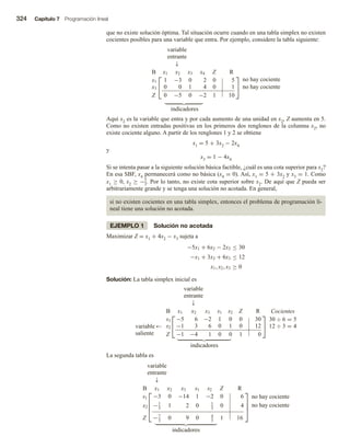 324 Capítulo 7 Programación lineal
que no existe solución óptima. Tal situación ocurre cuando en una tabla simplex no existen
cocientes posibles para una variable que entra. Por ejemplo, considere la tabla siguiente:
variable
entrante
↓


B x1 x2 x3 x4 Z R
x1 1 −3 0 2 0 5
x3 0 0 1 4 0 1
Z 0 −5 0 −2 1 10


no hay cociente
no hay cociente
indicadores
Aquí x2 es la variable que entra y por cada aumento de una unidad en x2, Z aumenta en 5.
Como no existen entradas positivas en los primeros dos renglones de la columna x2, no
existe cociente alguno. A partir de los renglones 1 y 2 se obtiene
x1 = 5 + 3x2 − 2x4
y
x3 = 1 − 4x4
Si se intenta pasar a la siguiente solución básica factible, ¿cuál es una cota superior para x2?
En esa SBF, x4 permanecerá como no básica (x4 = 0). Así, x1 = 5 + 3x2 y x3 = 1. Como
x1 ≥ 0, x2 ≥ −5
3. Por lo tanto, no existe cota superior sobre x2. De aquí que Z pueda ser
arbitrariamente grande y se tenga una solución no acotada. En general,
si no existen cocientes en una tabla simplex, entonces el problema de programación li-
neal tiene una solución no acotada.
EJEMPLO 1 Solución no acotada
Maximizar Z = x1 + 4x2 − x3 sujeta a
−5x1 + 6x2 − 2x3 ≤ 30
−x1 + 3x2 + 6x3 ≤ 12
x1, x2, x3 ≥ 0
Solución: La tabla simplex inicial es
variable
entrante
↓
variable
saliente
←


B x1 x2 x3 s1 s2 Z R
s1 −5 6 −2 1 0 0 30
s2 −1 3 6 0 1 0 12
Z −1 −4 1 0 0 1 0


Cocientes
30 ÷ 6 = 5
12 ÷ 3 = 4
indicadores
La segunda tabla es
variable
entrante
↓




B x1 x2 x3 s1 s2 Z R
s1 −3 0 −14 1 −2 0 6
x2 −1
3
1 2 0 1
3
0 4
Z −7
3
0 9 0 4
3
1 16




no hay cociente
no hay cociente
indicadores
 