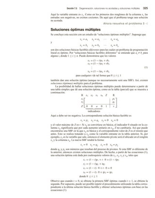 Sección 7.5 Degeneración, soluciones no acotadas y soluciones múltiples 325
Aquí la variable entrante es x1. Como en los primeros dos renglones de la columna x1 las
entradas son negativas, no existen cocientes. De aquí que el problema tenga una solución
no acotada.
Ahora resuelva el problema 3 v
Soluciones óptimas múltiples
Se concluye esta sección con un estudio de “soluciones óptimas múltiples”. Suponga que
x1 = a1 x2 = a2 ∙∙∙ xn = an
y
x1 = b1 x2 = b2 ∙∙∙ xn = bn
son dos soluciones básicas factibles diferentes para las cuales un problema de programación
lineal es óptimo. Por “soluciones básicas factibles diferentes” se entiende que ai Z bi para
alguna i, donde 1 ≤ i ≤ n. Puede demostrarse que los valores
x1 = (1 − t)a1 + tb1
x2 = (1 − t)a2 + tb2
.
.
.
xn = (1 − t)an + tbn
para cualquier t de tal forma que 0 ≤ t ≤ 1
(1)
también dan una solución óptima (aunque no necesariamente será una SBF). Así, existen
soluciones (óptimas) múltiples para el problema.
La posibilidad de hallar soluciones óptimas múltiples puede determinarse a partir de
una tabla simplex que dé una solución óptima, como en la tabla (parcial) que se muestra a
continuación:


B x1 x2 x3 x4 Z R
x1 p1
x2 q1
Z 0 0 a 0 1 r


indicadores
Aquí a debe ser no negativa. La correspondiente solución básica factible es:
x1 = p1 x2 = q1 x3 = 0 x4 = 0
y el valor máximo de Z es r. Si x4 se convirtiese en básica, el indicador 0 situado en la co-
lumna x4 significaría que por cada aumento unitario en x4, Z no cambiaría. Así que puede
encontrarse una SBF en la que x4 es básica y el correspondiente valor de Z es el mismo que
antes. Esto se realiza tratando a x4 como la variable entrante en la tabla anterior. Si, por
ejemplo, x1 es la variable que sale, entonces el elemento pivote será el ubicado en el renglón
x1 y la columna x4. La nueva SBF tendrá la forma:
x1 = 0 x2 = q2 x3 = 0 x4 = p2
donde q2 y p2 son números que resultan del proceso de pivoteo. Si esta SBF es diferente de
la anterior, entonces existen soluciones múltiples. De hecho, a partir de las ecuaciones (1),
una solución óptima está dada por cualesquiera valores de x1, x2, x3 y x4, tales que
x1 = (1 − t)p1 + t · 0 = (1 − t)p1
x2 = (1 − t)q1 + tq2
x3 = (1 − t) · 0 + t · 0 = 0
x4 = (1 − t) · 0 + tp2 = tp2
donde 0 ≤ t ≤ 1
Observe que cuando t = 0, se obtiene la primera SBF óptima; cuando t = 1, se obtiene la
segunda. Por supuesto, puede ser posible repetir el procedimiento utilizando la tabla corres-
pondiente a la última solución básica factible y obtener soluciones óptimas con base en las
ecuaciones (1).
 