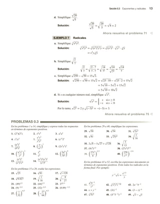 Sección 0.3 Exponentes y radicales 13
d. Simplifique
√
20
√
5
.
Solución:
√
20
√
5
=
20
5
=
√
4 = 2
Ahora resuelva el problema 71 v
EJEMPLO 7 Radicales
a. Simplifique 3
x6y4.
Solución:
3
x6y4 = 3
(x2)3y3y = 3
(x2)3 · 3
y3 · 3
√
y
= x2
y 3
√
y
b. Simplifique
2
7
.
Solución:
2
7
=
2 · 7
7 · 7
=
14
72
=
√
14
√
72
=
√
14
7
c. Simplifique
√
250 −
√
50 + 15
√
2.
Solución:
√
250 −
√
50 + 15
√
2 =
√
25 · 10 −
√
25 · 2 + 15
√
2
= 5
√
10 − 5
√
2 + 15
√
2
= 5
√
10 + 10
√
2
d. Si x es cualquier número real, simplifique
√
x2.
Solución:
√
x2 =
x si x ≥ 0
−x si x  0
Por lo tanto,
√
22 = 2 y (−3)2 = −(−3) = 3.
Ahora resuelva el problema 75 v
PROBLEMAS 0.3
En los problemas 1 a 14, simplifique y exprese todas las respuestas
en términos de exponentes positivos.
1. (23
)(22
) 2. x6
x9
3. a5
a2
4. z3
zz2
5.
x3
x5
y9y5
6. (x12
)4
7.
(a3
)7
(b4)5
8.
w
w3
7
9. (2x2
y3
)3
10.
w2
s3
y2
2
11.
x9
x5
12.
2a4
7b5
6
13.
(x2
)5
(x3)2x4
14.
(x2
)3
(x3
)2
(x3)4
En los problemas 15 a 28, evalúe las expresiones.
15.
√
25 16. 4
√
81 17. 7
√
−128
18. 3
√
0.027 19. 4 1
16
20. 3
−
8
27
21. (49)1/2
22. (64)1/3
23. 272/3
24. (9)−5/2
25. (32)−2/5
26. (0.09)−1/2
27.
1
32
4/5
28. −
27
64
4/3
En los problemas 29 a 40, simplifique las expresiones.
29.
√
50 30.
3
√
54 31.
3
√
2x3
32.
√
4x 33. 25y6 34. 4
x
16
35. 2
√
8 − 5
√
27 + 3
√
128 36.
3
13
37. (9z4
)1/2
38. (27x6
)4/3
39.
27t3
8
2/3
40.
256
x12
−3/4
En los problemas 41 a 52, escriba las expresiones únicamente en
términos de exponentes positivos. Evite todos los radicales en la
forma final. Por ejemplo:
y−1
√
x =
x1/2
y
41.
a5
b−3
c2
42. 5
x2y3z−10 43. 2a−1
b−3
44. x + y−1
45. (3t)−2
46. (3 − z)−4
47.
5
√
5x2 48. (X 2
Y−2
)−2
49.
√
x −
√
y
 