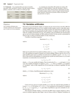 328 Capítulo 7 Programación lineal
7.6 Variables artificiales
Para iniciar el uso del método simplex se requiere de una solución básica factible, SBF (Se
comienza algebraicamente en un vértice usando la tabla simplex inicial y cada tabla subse-
cuente conduce a otro vértice hasta que se llega al punto que representa una solución ópti-
ma). Para un problema de programación lineal estándar, se empieza con la SBF en la que
todas las variables de decisión son cero. Sin embargo, para un problema de maximización
que no esté en la forma estándar, tal SBF, podría no existir. En esta sección se presentará la
forma en que se utiliza el método simplex en tales situaciones.
Considere el problema siguiente:
Maximizar Z = x1 + 2x2
sujeta a
x1 + x2 ≤ 9 (1)
x1 − x2 ≥ 1 (2)
x1, x2 ≥ 0
Dado que la restricción (2) no puede escribirse como a1x1 + a2x2 ≤ b, donde b es no nega-
tiva, este problema no puede ser puesto en la forma estándar. Observe que (0, 0) no es un
punto factible puesto que no satisface la restricción (2). (Debido a que 0 − 0 = 0 ≥ 1 es
falso). Para resolver este problema, se comienza por escribir las restricciones (1) y (2) como
ecuaciones. La restricción (1) se convierte en
x1 + x2 + s1 = 9 (3)
donde s1 ≥ 0 es una variable de holgura. Para la restricción (2), x1 − x2 será igual a 1 si se
resta una variable de holgura no negativa s2 de x1 − x2. Esto es, restando s2 se completa
el “excedente” sobre el lado izquierdo de (2) de modo que se obtiene la igualdad. De esta
manera
x1 − x2 − s2 = 1 (4)
donde s2 ≥ 0. Ahora, el problema puede replantearse como:
Maximizar Z = x1 + 2x2 (5)
sujeta a
x1 + x2 + s1 = 9 (6)
x1 − x2 − s2 = 1 (7)
x1, x2, s1, s2 ≥ 0
Como (0, 0) no está en la región factible, no se tiene una solución básica factible en
la que x1 = x2 = 0. De hecho, si x1 = 0 y x2 = 0 se sustituyen en la ecuación (7), entonces
0 − 0 − s2 = 1, lo que da s2 = −1, pero ahora el problema es que esto contradice la con-
dición de que s2 ≥ 0.
Para iniciar el método simplex, se necesita una SBF inicial. Aunque ninguna es obvia,
existe un método ingenioso para llegar a una en forma artificial. Requiere considerar un
11. Producción Una compañía fabrica tres tipos de muebles
para patio: sillas, mecedoras y sillones. Cada tipo requiere madera,
plástico y aluminio, como se indica en la tabla que sigue.
Madera Plástico Aluminio
Silla 1 unidad 1 unidad 2 unidades
Mecedora 1 unidad 1 unidad 3 unidades
Sillón 1 unidad 2 unidades 5 unidades
La compañía tiene disponibles 400 unidades de madera, 600
de plástico y 1500 de aluminio. Cada silla, mecedora y sillón se
venden en $24, $32 y $48, respectivamente. Suponiendo que todos
los muebles pueden venderse, ¿cuál es el ingreso máximo total que
puede obtenerse? Determine las posibles órdenes de producción
que generarán ese ingreso.
Objetivo
Usar variables artificiales para
manejar problemas de maximización
que no están en la forma estándar.
 