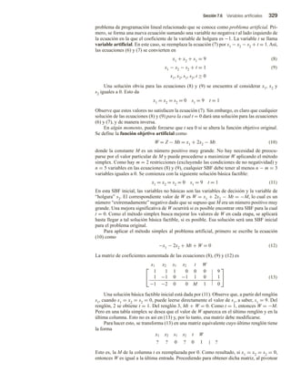 Sección 7.6 Variables artificiales 329
problema de programación lineal relacionado que se conoce como problema artificial. Pri-
mero, se forma una nueva ecuación sumando una variable no negativa t al lado izquierdo de
la ecuación en la que el coeficiente de la variable de holgura es −1. La variable t se llama
variable artificial. En este caso, se reemplaza la ecuación (7) por x1 − x2 − s2 + t = 1. Así,
las ecuaciones (6) y (7) se convierten en
x1 + x2 + s1 = 9 (8)
x1 − x2 − s2 + t = 1 (9)
x1, x2, s1, s2, t ≥ 0
Una solución obvia para las ecuaciones (8) y (9) se encuentra al considerar x1, x2 y
s2 iguales a 0. Esto da
x1 = x2 = s2 = 0 s1 = 9 t = 1
Observe que estos valores no satisfacen la ecuación (7). Sin embargo, es claro que cualquier
solución de las ecuaciones (8) y (9) para la cual t = 0 dará una solución para las ecuaciones
(6) y (7), y de manera inversa.
En algún momento, puede forzarse que t sea 0 si se altera la función objetivo original.
Se define la función objetivo artificial como
W = Z − Mt = x1 + 2x2 − Mt (10)
donde la constante M es un número positivo muy grande. No hay necesidad de preocu-
parse por el valor particular de M y puede procederse a maximizar W aplicando el método
simplex. Como hay m = 2 restricciones (excluyendo las condiciones de no negatividad) y
n = 5 variables en las ecuaciones (8) y (9), cualquier SBF debe tener al menos n − m = 3
variables iguales a 0. Se comienza con la siguiente solución básica factible:
x1 = x2 = s2 = 0 s1 = 9 t = 1 (11)
En esta SBF inicial, las variables no básicas son las variables de decisión y la variable de
“holgura” s2. El correspondiente valor de W es W = x1 + 2x2 − Mt = −M, lo cual es un
número “extremadamente” negativo dado que se supuso que M era un número positivo muy
grande. Una mejora significativa de W ocurrirá si es posible encontrar otra SBF para la cual
t = 0. Como el método simplex busca mejorar los valores de W en cada etapa, se aplicará
hasta llegar a tal solución básica factible, si es posible. Esa solución será una SBF inicial
para el problema original.
Para aplicar el método simplex al problema artificial, primero se escribe la ecuación
(10) como
−x1 − 2x2 + Mt + W = 0 (12)
La matriz de coeficientes aumentada de las ecuaciones (8), (9) y (12) es


x1 x2 s1 s2 t W
1 1 1 0 0 0 9
1 −1 0 −1 1 0 1
−1 −2 0 0 M 1 0

 (13)
Una solución básica factible inicial está dada por (11). Observe que, a partir del renglón
s1, cuando x1 = x2 = s2 = 0, puede leerse directamente el valor de s1, a saber, s1 = 9. Del
renglón, 2 se obtiene t = 1. Del renglón 3, Mt + W = 0. Como t = 1, entonces W = −M.
Pero en una tabla simplex se desea que el valor de W aparezca en el último renglón y en la
última columna. Esto no es así en (13) y, por lo tanto, esa matriz debe modificarse.
Para hacer esto, se transforma (13) en una matriz equivalente cuyo último renglón tiene
la forma
x1 x2 s1 s2 t W
? ? 0 ? 0 1 | ?
Esto es, la M de la columna t es reemplazada por 0. Como resultado, si x1 = x2 = s2 = 0,
entonces W es igual a la última entrada. Procediendo para obtener dicha matriz, al pivotear
 
