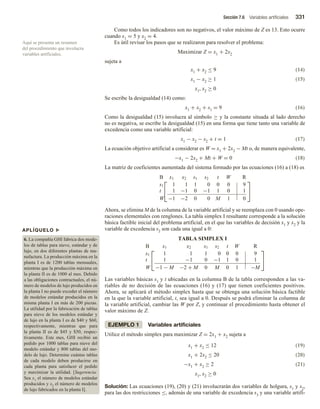 Sección 7.6 Variables artificiales 331
Como todos los indicadores son no negativos, el valor máximo de Z es 13. Esto ocurre
cuando x1 = 5 y x2 = 4.
Es útil revisar los pasos que se realizaron para resolver el problema:
Maximizar Z = x1 + 2x2
sujeta a
x1 + x2 ≤ 9 (14)
x1 − x2 ≥ 1 (15)
x1, x2 ≥ 0
Se escribe la desigualdad (14) como:
x1 + x2 + s1 = 9 (16)
Como la desigualdad (15) involucra al símbolo ≥ y la constante situada al lado derecho
no es negativa, se escribe la desigualdad (15) en una forma que tiene tanto una variable de
excedencia como una variable artificial:
x1 − x2 − s2 + t = 1 (17)
La ecuación objetivo artificial a considerar es W = x1 + 2x2 − Mt o, de manera equivalente,
−x1 − 2x2 + Mt + W = 0 (18)
La matriz de coeficientes aumentada del sistema formado por las ecuaciones (16) a (18) es


B x1 x2 s1 s2 t W R
s1 1 1 1 0 0 0 9
t 1 −1 0 −1 1 0 1
W −1 −2 0 0 M 1 0


Ahora, se elimina M de la columna de la variable artificial y se reemplaza con 0 usando ope-
raciones elementales con renglones. La tabla simplex I resultante corresponde a la solución
básica factible inicial del problema artificial, en el que las variables de decisión x1 y x2 y la
variable de excedencia s2 son cada una igual a 0:
TABLA SIMPLEX I


B x1 x2 s1 s2 t W R
s1 1 1 1 0 0 0 9
t 1 −1 0 −1 1 0 1
W −1 − M −2 + M 0 M 0 1 −M


Las variables básicas s1 y t ubicadas en la columna B de la tabla corresponden a las va-
riables de no decisión de las ecuaciones (16) y (17) que tienen coeficientes positivos.
Ahora, se aplicará el método simplex hasta que se obtenga una solución básica factible
en la que la variable artificial, t, sea igual a 0. Después se podrá eliminar la columna de
la variable artificial, cambiar las W por Z, y continuar el procedimiento hasta obtener el
valor máximo de Z.
EJEMPLO 1 Variables artificiales
Utilice el método simplex para maximizar Z = 2x1 + x2 sujeta a
x1 + x2 ≤ 12 (19)
x1 + 2x2 ≤ 20 (20)
−x1 + x2 ≥ 2 (21)
x1, x2 ≥ 0
Solución: Las ecuaciones (19), (20) y (21) involucrarán dos variables de holgura, s1 y s2,
para las dos restricciones ≤, además de una variable de excedencia s3 y una variable artifi-
Aquí se presenta un resumen
del procedimiento que involucra
variables artificiales.
APLÍQUELO u
6. La compañía GHI fabrica dos mode-
los de tablas para nieve, estándar y de
lujo, en dos diferentes plantas de ma-
nufactura. La producción máxima en la
planta I es de 1200 tablas mensuales,
mientras que la producción máxima en
la planta II es de 1000 al mes. Debido
a las obligaciones contractuales, el nú-
mero de modelos de lujo producidos en
la planta I no puede exceder el número
de modelos estándar producidos en la
misma planta I en más de 200 piezas.
La utilidad por la fabricación de tablas
para nieve de los modelos estándar y
de lujo en la planta I es de $40 y $60,
respectivamente, mientras que para
la planta II es de $45 y $50, respec-
tivamente. Este mes, GHI recibió un
pedido por 1000 tablas para nieve del
modelo estándar y 800 tablas del mo-
delo de lujo. Determine cuántas tablas
de cada modelo deben producirse en
cada planta para satisfacer el pedido
y maximizar la utilidad. [Sugerencia:
Sea x1 el número de modelos estándar
producidos y x2 el número de modelos
de lujo fabricados en la planta I].
 