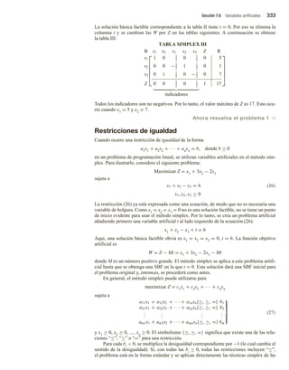 Sección 7.6 Variables artificiales 333
La solución básica factible correspondiente a la tabla II tiene t = 0. Por eso se elimina la
columna t y se cambian las W por Z en las tablas siguientes. A continuación se obtiene
la tabla III:
TABLA SIMPLEX III






B x1 x2 s1 s2 s3 Z R
x1 1 0 1
2
0 1
2
0 5
s2 0 0 −3
2
1 1
2
0 1
x2 0 1 1
2
0 −1
2
0 7
Z 0 0 3
2
0 1
2
1 17






indicadores
Todos los indicadores son no negativos. Por lo tanto, el valor máximo de Z es 17. Esto ocu-
rre cuando x1 = 5 y x2 = 7.
Ahora resuelva el problema 1 v
Restricciones de igualdad
Cuando ocurre una restricción de igualdad de la forma
a1x1 + a2x2 + ∙∙∙ + anxn = b, donde b ≥ 0
en un problema de programación lineal, se utilizan variables artificiales en el método sim-
plex. Para ilustrarlo, considere el siguiente problema:
Maximizar Z = x1 + 3x2 − 2x3
sujeta a
x1 + x2 − x3 = 6
x1, x2, x3 ≥ 0
(26)
La restricción (26) ya está expresada como una ecuación, de modo que no es necesaria una
variable de holgura. Como x1 = x2 = x3 = 0 no es una solución factible, no se tiene un punto
de inicio evidente para usar el método simplex. Por lo tanto, se crea un problema artificial
añadiendo primero una variable artificial t al lado izquierdo de la ecuación (26):
x1 + x2 − x3 + t = 6
Aquí, una solución básica factible obvia es x1 = x2 = x3 = 0, t = 6. La función objetivo
artificial es
W = Z − Mt = x1 + 3x2 − 2x3 − Mt
donde M es un número positivo grande. El método simplex se aplica a este problema artifi-
cial hasta que se obtenga una SBF en la que t = 0. Esta solución dará una SBF inicial para
el problema original y, entonces, se procederá como antes.
En general, el método simplex puede utilizarse para
maximizar Z = c1x1 + c2x2 + ∙∙∙ + cnxn
sujeta a
a11x1 + a12x2 + · · · + a1nxn{≤, ≥, =} b1
a21x1 + a22x2 + · · · + a2nxn{≤, ≥, =} b2
.
.
.
.
.
.
.
.
.
.
.
.
am1x1 + am2x2 + · · · + amnxn{≤, ≥, =} bm







(27)
y x1 ≥ 0, x2 ≥ 0, …, xn ≥ 0. El simbolismo {≤, ≥, =} significa que existe una de las rela-
ciones “≤”, “≥” o “=” para una restricción.
Para cada bi  0, se multiplica la desigualdad correspondiente por −1 (lo cual cambia el
sentido de la desigualdad). Si, con todas las bi ≥ 0, todas las restricciones incluyen “≤”,
el problema está en la forma estándar y se aplican directamente las técnicas simplex de las
 