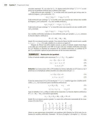334 Capítulo 7 Programación lineal
secciones anteriores. Si, con todas las bi ≥ 0, alguna restricción incluye “≥” o “=”, se em-
pieza con un problema artificial que se obtiene como sigue.
Cada restricción que contenga “≤” se escribe como una ecuación que incluya una va-
riable de holgura si (con coeficiente +1):
ai1x1 + ai2x2 + ∙∙∙ + ainxn + si = bi
Cada restricción que contenga “≥” se escribe como una ecuación que incluya una variable
de holgura sj (con coeficiente −1) y una variable artificial tj:
aj1x1 + aj2x2 + ∙∙∙ + ajnxn − sj + tj = bj
Cada restricción que contenga “=” se reescribe como una ecuación con una variable artifi-
cial tk insertada:
ak1x1 + ak2x2 + ∙∙∙ + aknxn + tk = bk
Las variables artificiales incluidas en este problema serán, por ejemplo, t1, t2 y t3, entonces
la función objetivo artificial es
W = Z − Mt1 − Mt2 − Mt3
donde M es un número positivo grande. Una solución básica factible inicial ocurre cuando
x1 = x2 = ∙∙∙ = xn = 0 y cada variable de excedencia es igual a 0.
Después de obtener una tabla simplex inicial, se aplica el método simplex hasta llegar
a una tabla que corresponda a una SBF en la que todas las variables artificiales sean igua-
les a 0. Después se eliminan las columnas de las variables artificiales, se cambian las W
por Z y se procede a aplicar los procedimientos de las secciones anteriores.
EJEMPLO 2 Restricción de igualdad
Utilice el método simplex para maximizar Z = x1 + 3x2 − 2x3 sujeta a
(28)
(29)
−x1 − 2x2 − 2x3 = −6
−x1 − x2 + x3 ≤ −2
x1, x2, x3 ≥ 0 (30)
Solución: Las restricciones (28) y (29) tendrán las formas indicadas en (27) (esto es, las b
positivas) si se multiplican ambos miembros de cada restricción por −1:
(31)
x1 + 2x2 + 2x3 = 6
x1 + x2 − x3 ≥ 2 (32)
Como las restricciones (31) y (32) involucran “=” y “≥”, tendrán lugar dos variables artifi-
ciales, t1 y t2. Las ecuaciones para el problema artificial son
x1 + 2x2 + 2x3 + t1 = 6 (33)
y
x1 + x2 − x3 − s2 + t2 = 2 (34)
Aquí el subíndice 2 en s2 refleja el orden de las ecuaciones. La función objetivo artificial es
W = Z − Mt1 − Mt2 o, de manera equivalente,
−x1 − 3x2 + 2x3 + Mt1 + Mt2 + W = 0 (35)
donde M es un número positivo grande. La matriz de coeficientes aumentada de las ecua-
ciones (33) a la (35) es


x1 x2 x3 s2 t1 t2 W
1 2 2 0 1 0 0 6
1 1 −1 −1 0 1 0 2
−1 −3 2 0 M M 1 0


Ahora se usan operaciones elementales con renglones para eliminar las M de todas las co-
lumnas de variables artificiales. Sumando −M veces el renglón 1 al renglón 3 y −M veces
 