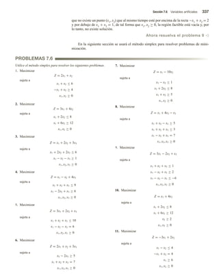 Sección 7.6 Variables artificiales 337
que no existe un punto (x1, x2) que al mismo tiempo esté por encima de la recta −x1 + x2 = 2
y por debajo de x1 + x2 = 1, de tal forma que x1, x2 ≥ 0, la región factible está vacía y, por
lo tanto, no existe solución.
Ahora resuelva el problema 9 v
En la siguiente sección se usará el método simplex para resolver problemas de mini-
mización.
PROBLEMAS 7.6
Utilice el método simplex para resolver los siguientes problemas.
1. Maximizar
Z = 2x1 + x2
sujeta a
x1 + x2 ≤ 6
−x1 + x2 ≥ 4
x1, x2 ≥ 0
2. Maximizar
Z = 3x1 + 4x2
sujeta a
x1 + 2x2 ≤ 8
x1 + 6x2 ≥ 12
x1, x2 ≥ 0
3. Maximizar
Z = x1 + 2x2 + 3x3
sujeta a
x1 + 2x2 + 2x3 ≤ 6
x1 − x2 − x3 ≥ 1
x1, x2, x3 ≥ 0
4. Maximizar
Z = x1 − x2 + 4x3
sujeta a
x1 + x2 + x3 ≤ 9
x1 − 2x2 + x3 ≥ 6
x1, x2, x3 ≥ 0
5. Maximizar
Z = 3x1 + 2x2 + x3
sujeta a
x1 + x2 + x3 ≤ 10
x1 − x2 − x3 = 6
x1, x2, x3 ≥ 0
6. Maximizar
Z = 2x1 + x2 + 3x3
sujeta a
x2 − 2x3 ≥ 5
x1 + x2 + x3 = 7
x1, x2, x3 ≥ 0
7. Maximizar
Z = x1 − 10x2
sujeta a
x1 − x2 ≤ 1
x1 + 2x2 ≤ 8
x1 + x2 ≥ 5
x1, x2 ≥ 0
8. Maximizar
Z = x1 + 4x2 − x3
sujeta a
x1 + x2 − x3 ≥ 5
x1 + x2 + x3 ≤ 3
x1 − x2 + x3 = 7
x1, x2, x3 ≥ 0
9. Maximizar
Z = 3x1 − 2x2 + x3
sujeta a
x1 + x2 + x3 ≤ 1
x1 − x2 + x3 ≥ 2
x1 − x2 − x3 ≤ −6
x1, x2, x3 ≥ 0
10. Maximizar
Z = x1 + 4x2
sujeta a
x1 + 2x2 ≤ 8
x1 + 6x2 ≥ 12
x2 ≥ 2
x1, x2 ≥ 0
11. Maximizar
Z = −3x1 + 2x2
sujeta a
x1 − x2 ≤ 4
−x1 + x2 = 4
x1 ≥ 6
x1, x2 ≥ 0
 