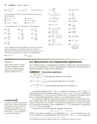 14 Capítulo 0 Repaso de álgebra
50.
u−2
v−6
w3
vw−5
51. x2 4
xy−2z3 52.
4
√
a−3b−2a5
b−4
En los problemas 53 a 58, reescriba las formas exponenciales
usando radicales.
53. (a + b − c)2/3
54. (ab2
c3
)3/4
55. x−4/5
56. 2x1/2
− (2y)1/2
57. 3w−3/5
− (3w)−3/5
58. ((x−5
)1/3
)1/4
En los problemas 59 a 68, racionalice los denominadores.
59.
6
√
5
60.
3
4
√
8
61.
4
√
2x
62.
y
√
2y
63.
1
3
√
2a
64.
2
3 3
y2
65.
√
12
√
3
66.
√
18
√
2
67.
5
√
2
4
√
a2b
68.
√
3
3
√
2
En los problemas 69 a 90, simplifique las expresiones. Exprese
todas las respuestas en términos de exponentes positivos.
Racionalice el denominador donde sea necesario para evitar la
existencia de exponentes fraccionarios en el denominador.
69. 2x2
y−3
x4
70.
3
u5/2v1/2
71.
√
243
√
3
72. {[(3a3
)2
]−5
}−2
73.
30
(3−3x1/3y−3)2 74.
√
s5
3
√
s2
75. 3
x2yz3 3
xy2 76. ( 4
√
3)8
77. 32
(32)−2/5
78. (
5
√
a2b)3/5
79. (2x−1
y2
)2
80.
3
3
√
y 4
√
x
81.
√
x x2y3 xy2 82.
√
75k4
83.
(a2
b−3
c4
)5
(a−1c−2)−3
84. 3
√
7(49)
85.
(x2
)3
x4
÷
x3
(x3)2
2
86.
√
(−6)(−6)
87. −
8s−2
2s3
88. (x3
y−4√
z)5
89. (3x3
y2
÷ 2y2
z−3
)4
90.
1
√
2x−2
√
16x3
2
0.4 Operaciones con expresiones algebraicas
Si se combinan números, representados por símbolos, mediante una o más operaciones de
suma, resta, multiplicación, división, exponenciación o extracción de raíces, entonces la
expresión resultante se llama expresión algebraica.
EJEMPLO 1 Expresiones algebraicas
a.
3 3x3
− 5x − 2
10 − x
es una expresión algebraica en la variable x.
b. 10 − 3
√
y +
5
7 + y2
es una expresión algebraica en la variable y.
c.
(x + y)3
− xy
y
+ 2 es una expresión algebraica en las variables x y y.
v
La expresión algebraica 5ax3 − 2bx + 3 consta de tres términos: +5ax3, −2bx y +3.
Algunos de los factores del primer término, 5ax3, son 5, a, x, x2, x3, 5ax y ax2. También, 5a
es el coeficiente de x3 y 5 es el coeficiente numérico de ax3. Si después de un análisis resulta
que a y b representan números fijos, entonces a y b se denominan constantes.
Las expresiones algebraicas que tienen exactamente un término se denominan mono-
mios. Aquellas que tienen exactamente dos términos son binomios y las que tienen exac-
tamente tres términos son trinomios. Las expresiones algebraicas con más de un térmi-
no se denominan multinomios. Así, el multinomio 2x − 5 es un binomio; el multinomio
3
√
y + 2y − 4y2
es un trinomio.
Un polinomio en x es una expresión algebraica de la forma3
cnxn
+ cn−1xn−1
+ · · · + c1x + c0
donde n es un entero no negativo y los coeficientes c0, c1, ..., cn son constantes con cn ≠ 0.
A n se le llama el grado del polinomio. Por lo tanto, 4x3 − 5x2 + x − 2 es un polinomio
Objetivo
Sumar, restar, multiplicar y dividir
expresiones algebraicas. Definir
un polinomio, utilizar productos
especiales y emplear la división
larga para dividir polinomios.
ADVERTENCIA
Las palabras polinomio y multinomio no
deben usarse de manera intercambiable.
Un polinomio es un tipo especial de
multinomio. Por ejemplo,
√
x + 2 es
un multinomio, pero no un polinomio.
Por otro lado, x + 2 es un polinomio
y, por ende, un multinomio.
3Los tres puntos indican todos los demás términos que, se entiende, serán incluidos en la suma.
 