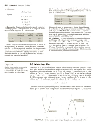 338 Capítulo 7 Programación lineal
7.7 Minimización
Hasta aquí se ha utilizado el método simplex para maximizar funciones objetivo. En ge-
neral, para minimizar una función es suficiente con maximizar su negativo. Para enten-
der por qué, considere la función f(x) = x2 − 4. En la figura 7.22(a), observe que el valor
mínimo de f es −4 y ocurre cuando x = 0. En la figura 7.22(b) se muestra la gráfica de
g(x) = −f(x) = −(x2 − 4). Esta gráfica es la reflexión con respecto al eje x de la gráfica
de f. Observe que el valor máximo de g es 4 y ocurre cuando x = 0. Por lo tanto, el valor
mínimo de x2 − 4, es el negativo del valor máximo de −(x2 − 4). Esto es,
mín f = −máx(−f )
De manera alternativa, piense en un punto C ubicado sobre la mitad positiva de la recta nu-
mérica que se desplaza hacia la izquierda. Conforme esto sucede, el punto −C se desplaza
12. Maximizar
Z = 2x1 − 8x2
sujeta a
x1 − 2x2 ≥ −12
−x1 + x2 ≥ 2
x1 + x2 ≥ 10
x1, x2 ≥ 0
13. Producción Una compañía fabrica dos tipos de escritorios:
Estándar y Ejecutivo. Cada tipo requiere de los tiempos de ensam-
blado y acabado que se dan en la tabla siguiente:
Tiempo de
ensamblado
Tiempo de
acabado
Utilidad
por unidad
1 hr 2 hr $40
Estándar
2 hr 3 hr $50
Ejecutivo
La utilidad sobre cada unidad también está indicada. El número de
horas disponibles por semana en el departamento de ensamblado
es de 200 y en el departamento de acabado de 500. A consecuencia
de un contrato con el sindicato, al departamento de acabado se le
garantizan al menos 300 horas de trabajo a la semana. ¿Cuántas
unidades a la semana de cada tipo de escritorio debe producir la
compañía para maximizar la utilidad?
14. Producción Una compañía fabrica tres productos: X, Y y Z.
Cada producto requiere el uso de tiempo en las máquinas A y B que
se da en la tabla siguiente:
Máquina A Máquina B
1 hr 1 hr
Producto X
2 hr 1 hr
Producto Y
2 hr 2 hr
Producto Z
El número de horas por semana que A y B están disponibles para
la producción son 40 y 30, respectivamente. La utilidad por unidad
de X, Y y Z es de $50, $60 y $75, respectivamente. La siguiente
semana deben producirse al menos cinco unidades de Z. ¿Cuál debe
ser el plan de producción en ese periodo para alcanzar la utilidad
máxima? ¿Cuál es la utilidad máxima?
15. Inversiones El folleto informativo de un fondo de inversión
establece que todo el dinero está invertido en bonos que están
considerados como A, AA y AAA; no más de 30% de la inversión
total está en bonos A y AA y al menos 50% está en bonos AA y
AAA. Los bonos A, AA y AAA obtienen, respectivamente, 8, 7 y
6% anual. Determine los porcentajes de la inversión total que serán
comprometidos a cada tipo de bono de modo que el fondo maximice
el rendimiento anual. ¿Cuál es ese rendimiento?
Objetivo
Mostrar cómo resolver un problema
de minimización cambiando la
función objetivo de modo que resulte
en un problema de maximización.
FIGURA 7.22 El valor mínimo de f(x) es igual al negativo del valor máximo de −f(x).
x
y
4
f(x)  x2
 4
(a)
x
y
4 g(x)  f(x)
(b)
 (x 2
 4)
 