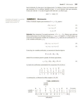 Sección 7.7 Minimización 339
hacia la derecha. Es claro que si, por alguna razón, C se detiene, lo hace en el mínimo valor
que encuentra. Si C se detiene, también lo hace −C, en el máximo valor que encuentra.
Como este valor de −C es aún el negativo del valor de C, se observa que
mín C = −máx(−C)
EJEMPLO 1 Minimización
Utilice el método simplex para minimizar Z = x1 + 2x2 sujeta a
(1)
(2)
−2x1 + x2 ≥ 1
−x1 + x2 ≥ 2
x1, x2 ≥ 0 (3)
Solución: Para minimizar Z se puede maximizar −Z = −x1 − 2x2. Observe que cada una
de las restricciones (1) y (2) tiene la forma a1x1 + a2x2 ≥ b, donde b ≥ 0. Por lo tanto, sus
ecuaciones involucran dos variables de excedencia s1 y s2, cada una con coeficiente de −1,
y dos variables artificiales t1 y t2:
(4)
−2x1 + x2 − s1 + t1 = 1
−x1 + x2 − s2 + t2 = 2 (5)
Como hay dos variables artificiales, se maximiza la función objetivo
W = (−Z) − Mt1 − Mt2
donde M es un número positivo grande. En forma equivalente,
x1 + 2x2 + Mt1 + Mt2 + W = 0 (6)
La matriz de coeficientes aumentada de las ecuaciones (4) a la (6) es:


x1 x2 s1 s2 t1 t2 W
−2 1 −1 0 1 0 0 1
−1 1 0 −1 0 1 0 2
1 2 0 0 M M 1 0


A continuación, se obtienen las tablas simplex I, II y III:
TABLA SIMPLEX I
variable
entrante
↓
variable
saliente
←


B x1 x2 s1 s2 t1 t2 W R
t1 −2 1 −1 0 1 0 0 1
t2 −1 1 0 −1 0 1 0 2
W 1 + 3M 2 − 2M M M 0 0 1 −3M


Cocientes
1 ÷ 1 = 1
2 ÷ 1 = 2
indicadores
El problema del ejemplo 1 se resolverá
de manera más eficiente en el
ejemplo 4 de la sección 7.8.
 