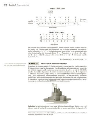 340 Capítulo 7 Programación lineal
TABLA SIMPLEX II
variable
entrante
↓
variable
saliente
←


B x1 x2 s1 s2 t1 t2 W R
x2 −2 1 −1 0 1 0 0 1
t2 1 0 1 −1 −1 1 0 1
W 5 − M 0 2 − M M −2 + 2M 0 1 −2 − M


Cocientes
1 ÷ 1 = 1
indicadores
Aquí se presenta un ejemplo interesante
que trata sobre controles ambientales.
5 Este ejemplo está adaptado a partir de Robert E. Kohn, “A Mathematical Model for Air Pollution Control”, School
Science and Mathematics, 69 (1969), pp. 487-494.
TABLA SIMPLEX III


B x1 x2 s1 s2 t1 t2 W R
x2 −1 1 0 −1 0 1 0 2
s1 1 0 1 −1 −1 1 0 1
W 3 0 0 2 M −2 + M 1 −4


indicadores
La solución básica factible correspondiente a la tabla III tiene ambas variables artificia-
les iguales a 0. De este modo, las columnas t1 y t2 ya no son necesarias. Sin embargo,
en las columnas x1, x2, s1 y s2 los indicadores son no negativos y, en consecuencia, una
solución óptima ha sido alcanzada. Como W = −Z cuando t1 = t2 = 0, el valor máxi-
mo de −Z es −4. Por lo tanto, el valor mínimo de Z es −(−4) = 4. Esto ocurre cuando
x1 = 0 y x2 = 2.
Ahora resuelva el problema 1 v
EJEMPLO 2 Reducción de emisiones de polvo
Una planta de cemento produce 2 500 000 barriles de cemento por año. Los hornos emiten
2 lb de polvo por cada barril producido. Una dependencia gubernamental para protección
del ambiente requiere que la planta reduzca sus emisiones de polvo a no más de 800 000 lb
anuales. Existen dos dispositivos de control de emisiones disponibles, A y B. El dispositivo
A reduce las emisiones a 1
2 lb por barril y su costo es de $0.20 por barril de cemento produ-
cido. Con el dispositivo B, las emisiones son reducidas a 1
5 de libra por barril y el costo es
de $0.25 por barril de cemento producido. Determine el plan de acción más económico que
la planta debe asumir de modo que cumpla con el requerimiento gubernamental y a la vez
mantenga su producción anual de 2 500 000 barriles de cemento.5
Solución: Se debe minimizar el costo anual del control de emisiones. Sean x1, x2 y x3 el
número anual de barriles de cemento producidos en hornos que utilizan el dispositivo A,
 