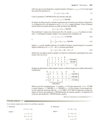 Sección 7.7 Minimización 341
el B y los que no usan dispositivo, respectivamente. Entonces x1, x2, x3 ≥ 0 y el costo anual
del control de emisiones es:
C = 1
5
x1 + 1
4
x2 + 0x3 (7)
Como se producen 2 500 000 barriles de cemento cada año,
x1 + x2 + x3 = 2 500 000 (8)
El número de libras de polvo emitidas anualmente por los hornos que utilizan el dispositivo
A, el dispositivo B y sin dispositivo son 1
2 x1, 1
5 x2 y 2x3, respectivamente. Como el número
total de libras de emisión de polvo no debe ser mayor que 800 000,
1
2
x1 + 1
5
x2 + 2x3 ≤ 800 000 (9)
Para minimizar C sujeta a las restricciones (8) y (9), donde x1, x2, x3 ≥ 0, primero se maxi-
miza −C utilizando el método simplex. Las ecuaciones por considerar son
x1 + x2 + x3 + t1 = 2 500 000 (10)
y
1
2
x1 +
1
5
x2 + 2x3 + s2 = 800 000 (11)
donde t1 y s2 son la variable artificial y la variable de holgura, respectivamente. La ecuación
objetivo artificial es W = (−C) − Mt1 o, en forma equivalente,
1
5
x1 + 1
4
x2 + 0x3 + Mt1 + W = 0 (12)
donde M es un número positivo grande. La matriz de coeficientes aumentada de las ecua-
ciones (10) a la (12) es:



x1 x2 x3 s2 t1 W
1 1 1 0 1 0 2 500 000
1
2
1
5
2 1 0 0 800 000
1
5
1
4
0 0 M 1 0



Después de determinar la tabla simplex inicial, se obtiene (luego de tres tablas adicionales)
la tabla final:




B x1 x2 x3 s2 −C R
x2 0 1 −5 −10
3
0 1 500 000
x1 1 0 6 10
3
0 1 000 000
−C 0 0 1
20
1
6
1 −575 000




indicadores
Observe que W es reemplazada por −C cuando t1 = 0. El valor máximo de −C es −575 000
y ocurre cuando x1 = 1 000 000, x2 = 1 500 000 y x3 = 0. Por lo tanto, el costo anual míni-
mo del control de emisiones debe ser −(−575 000) = $575 000. El dispositivo A debe ins-
talarse en hornos que produzcan 1 000 000 barriles de cemento anuales y el dispositivo B
en hornos que produzcan 1 500 000 barriles anuales.
Ahora resuelva el problema 11 v
PROBLEMAS 7.7
Use el método simplex para resolver los problemas siguientes.
1. Minimizar
Z = 2x1 + 5x2
sujeta a
x1 − x2 ≥ 7
2x1 + x2 ≥ 9
x1, x2 ≥ 0
2. Minimizar
Z = 4x1 + 3x2
sujeta a
x1 + 2x2 ≥ 4
2x1 + x2 ≥ 4
x1, x2 ≥ 0
 