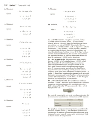 342 Capítulo 7 Programación lineal
3. Minimizar
Z = 12x1 + 6x2 + 3x3
sujeta a
x1 − x2 − x3 ≥ 18
x1, x2, x3 ≥ 0
4. Minimizar
Z = x1 + x2 + 2x3
sujeta a
x1 + 2x2 − x3 ≥ 4
x1, x2, x3 ≥ 0
5. Minimizar
Z = 2x1 + 3x2 + x3
sujeta a
x1 + x2 + x3 ≤ 6
x1 − x3 ≤ −4
x2 + x3 ≤ 5
x1, x2, x3 ≥ 0
6. Minimizar
Z = 5x1 + x2 + 3x3
sujeta a
3x1 + x2 − x3 ≤ 4
2x1 + 2x3 ≤ 5
x1 + x2 + x3 ≥ 2
x1, x2, x3 ≥ 0
7. Minimizar
Z = −x1 − 3x2 + x3
sujeta a
2x1 + x2 + x3 = 4
x1 + x2 = 1
x1 + x3 ≤ 6
x1, x2, x3 ≥ 0
8. Minimizar
Z = x1 − x2
sujeta a
−x1 + x2 ≥ 4
x1 + x2 = 1
x1, x2 ≥ 0
9. Minimizar
Z = x1 + 8x2 + 5x3
sujeta a
x1 + x2 + x3 ≥ 8
−x1 + 2x2 + x3 ≥ 2
x1, x2, x3 ≥ 0
10. Minimizar
Z = 4x1 + 4x2 + 6x3
sujeta a
x1 − x2 − x3 ≤ 3
x1 − x2 + x3 ≥ 3
x1, x2, x3 ≥ 0
11. Control de emisiones Una planta de cemento produce
3 300 000 barriles de cemento por año. Los hornos emiten 2
libras de polvo por cada barril producido. La planta debe reducir
sus emisiones a no más de 1 000 000 libras anuales. Hay dos
dispositivos de control disponibles, A y B. El dispositivo A reducirá
las emisiones a 1
2 libra por barril y el costo es de $0.25 por barril
de cemento producido. Con el dispositivo B, las emisiones son
reducidas a 1
4 de libra por barril y el costo es de $0.40 por barril de
cemento producido. Determine el plan de acción más económico
que la planta debe asumir de modo que mantenga su producción
anual de exactamente 3 300 000 barriles de cemento.
12. Lotes de construcción Un desarrollador puede comprar
lotes por $300 000 en la Avenida Baltic y por $400 000 en Park
Place. En cada lote de la Avenida Baltic puede construir un
edificio de apartamentos de seis pisos y en cada lote de Park
Place puede construir un edificio de apartamentos de cuatro
pisos. El ayuntamiento exige que su desarrollo añada 24 pisos
de apartamentos en el vecindario y, también, requiere que cada
desarrollo aporte por lo menos ocho puntos de embellecimiento a la
ciudad. El desarrollador ganará un punto por cada lote de la Avenida
Baltic y dos puntos por cada lote de Park Place. ¿Cuántos lotes debe
comprar el desarrollador en la Avenida Baltic y en Park Place para
minimizar sus costos y cuál es su costo mínimo?
13. Costos de transportación Un vendedor tiene tiendas en
Columbus y Dayton y bodegas en Akron y Springfield. Cada tienda
requiere del envío de exactamente 150 reproductores de video.
En la bodega de Akron hay 200 reproductores de video y en la de
Springfield hay 150.
Los costos de transportación para enviar reproductores de video des-
de los almacenes hasta las tiendas están dados en la tabla siguiente:
Columbus Dayton
Akron $5 $7
Springfield $3 $2
Por ejemplo, el costo para enviar un reproductor desde Akron a la
tienda de Columbus es de $5. ¿Cómo debe pedir el vendedor los
reproductores de modo que los requerimientos de las tiendas se sa-
tisfagan y los costos totales de transportación se minimicen? ¿Cuál
es el costo mínimo de transportación?
 