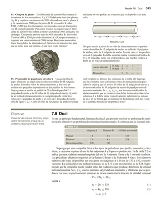 Sección 7.8 Dual 343
7.8 Dual
Existe un principio fundamental, llamado dualidad, que permite resolver un problema de maxi-
mización al resolver un problema de minimización relacionado.Acontinuación, se ilustrará esto.
Tabla 7.2
Máquina A Máquina B Utilidad por unidad
$10
Manual 1 h
4 h
1 h
2 h $24
Eléctrico
120 180
Horas disponibles
Suponga que una compañía fabrica dos tipos de podadoras para jardín, manuales y eléc-
tricas, y cada una requiere el uso de las máquinas A y B para su producción. En la tabla 7.2 se
indica que una podadora manual requiere del uso deAdurante 1 hora y de B durante otra hora.
Las podadoras eléctricas requieren de A durante 2 horas y de B durante 4 horas. Los números
máximos de horas disponibles por mes para las máquinas A y B son de 120 y 180, respecti-
vamente. La utilidad por una podadora manual es de $10 y por una eléctrica es de $24. Supo-
niendo que la compañía puede vender todas las podadoras que produce, determine la utilidad
mensual máxima. Si x1 y x2 son los números de podadoras manuales y eléctricas que se pro-
ducen por mes, respectivamente, entonces se desea maximizar la función de utilidad mensual
P = 10x1 + 24x2
sujeta a
(1)
(2)
x1 + 2x2 ≤ 120
x1 + 4x2 ≤ 180
x1, x2 ≥ 0
14. Compra de piezas Un fabricante de automóviles compra al-
ternadores de dos proveedores, X y Y. El fabricante tiene dos plantas,
A y B, y requiere exactamente de 7000 alternadores para la planta A
y de exactamente 5000 para la planta B. El proveedor X cobra
$300 y $320 por los alternadores (incluyendo costos de transporte)
A y B, respectivamente. Para estos precios, X requiere que el fabri-
cante de automóviles ordene al menos un total de 3000 unidades; sin
embargo, X no puede proveer más de 5000 unidades. El proveedor
Y cobra $340 y $280 por cada alternador, A y B, respectivamente, y
requiere una orden mínima de 7000 piezas. Determine cómo debe
hacer los pedidos de alternadores el fabricante de automóviles para
que su costo total sea mínimo. ¿Cuál es el costo mínimo?
15. Producción de papel para envoltura Una compañía de
papel almacena su papel para envoltura en rollos de 48 pulgadas
de ancho, llamados rollos de almacenamiento, y los corta en
anchos más pequeños dependiendo de los pedidos de los clientes.
Suponga que se recibe un pedido de 50 rollos de papel de 15
pulgadas de ancho y de 60 rollos de 10 pulgadas de ancho. A partir
de un rollo de almacenamiento, la compañía puede cortar tres
rollos de 15 pulgadas de ancho y un rollo de 3 pulgadas de ancho.
(Vea la figura 7.23). Como el rollo de 3 pulgadas de ancho no puede
utilizarse en este pedido, es el recorte que se desperdicia de este
rollo.
Objetivo
Presentar de manera informal y luego
definir formalmente el dual de un
problema de programación lineal.
De igual modo, a partir de un rollo de almacenamiento se pueden
cortar dos rollos de 15 pulgadas de ancho, un rollo de 10 pulgadas
de ancho y otro de 8 pulgadas de ancho. En este caso, el desperdicio
sería de 8 pulgadas. La tabla siguiente indica el número de rollos de
15 y 10 pulgadas, junto con el desperdicio, que pueden cortarse a
partir de un rollo de almacenamiento:
Ancho del rollo
15 pulg 3 2 1 —
10 pulg 0 1 — —
3 8 — —
Desperdicio
(a) Complete las últimas dos columnas de la tabla. (b) Suponga
que la compañía tiene suficientes rollos de almacenamiento para
cubrir la orden y que al menos 50 rollos de 15 pulgadas de ancho y
al menos 60 rollos de 10 pulgadas de ancho de papel para envol-
tura serán cortados. Si x1, x2, x3 y x4 son los números de rollos de
almacenamiento que se cortan en una de las formas descritas en las
columnas 1 a 4 de la tabla, respectivamente, determine los valores
de las x en tal forma que se minimice el desperdicio total. (c) ¿Cuál
es la cantidad mínima de desperdicio total?
FIGURA 7.23
15 15 15 3
48
 