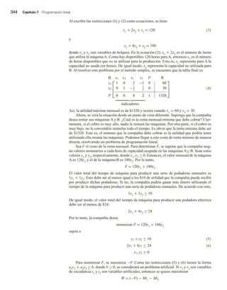 344 Capítulo 7 Programación lineal
Al escribir las restricciones (1) y (2) como ecuaciones, se tiene
x1 + 2x2 + s1 = 120 (3)
y
x1 + 4x2 + s2 = 180
donde s1 y s2 son variables de holgura. En la ecuación (3), x1 + 2x2 es el número de horas
que utiliza la máquina A. Como hay disponibles 120 horas para A, entonces s1 es el número
de horas disponibles que no se utilizan para la producción. Esto es, s1 representa para A la
capacidad no usada (en horas). De igual modo, s2 representa la capacidad no utilizada para
B. Al resolver este problema por el método simplex, se encuentra que la tabla final es:



B x1 x2 s1 s2 P R
x1 1 0 2 −1 0 60
x2 0 1 −1
2
1
2
0 30
P 0 0 8 2 1 1320



indicadores
(4)
Así, la utilidad máxima mensual es de $1320 y ocurre cuando x1 = 60 y x2 = 30.
Ahora, se verá la situación desde un punto de vista diferente. Suponga que la compañía
desea rentar sus máquinas A y B. ¿Cuál es la renta mensual mínima que debe cobrar? Cier-
tamente, si el cobro es muy alto, nadie le rentará las máquinas. Por otra parte, si el cobro es
muy bajo, no le convendría rentarlas todo el tiempo. Es obvio que la renta mínima debe ser
de $1320. Esto es, el mínimo que la compañía debe cobrar es la utilidad que podría tener
utilizando ella misma las máquinas. Podemos llegar a este costo de renta mínimo de manera
directa, resolviendo un problema de programación lineal.
Sea F el costo de la renta mensual. Para determinar F, se supone que la compañía asig-
na valores monetarios a cada hora de capacidad ocupada en las máquinas A y B. Sean estos
valores y1 y y2, respectivamente, donde y1, y2 ≥ 0. Entonces, el valor mensual de la máquina
A es 120y1 y el de la máquina B es 180y2. Por lo tanto,
F = 120y1 + 180y2
El valor total del tiempo de máquina para producir una serie de podadoras manuales es
1y1 + 1y2. Esto debe ser al menos igual a los $10 de utilidad que la compañía puede recibir
por producir dichas podadoras. Si no, la compañía podría ganar más dinero utilizando el
tiempo de la máquina para producir una serie de podadoras manuales. De acuerdo con esto,
1y1 + 1y2 ≥ 10
De igual modo, el valor total del tiempo de máquina para producir una podadora eléctrica
debe ser al menos de $24:
2y1 + 4y2 ≥ 24
Por lo tanto, la compañía desea
minimizar F = 120y1 + 180y2
sujeta a
(5)
(6)
y1 + y2 ≥ 10
2y1 + 4y2 ≥ 24
y1, y2 ≥ 0
Para minimizar F, se maximiza −F. Como las restricciones (5) y (6) tienen la forma
a1y1 + a2y2 ≥ b, donde b ≥ 0, se considerará un problema artificial. Si r1 y r2 son variables
de excedencia t1 y t2 son variables artificiales, entonces se quiere maximizar
W = (−F) − Mt1 − Mt2
 