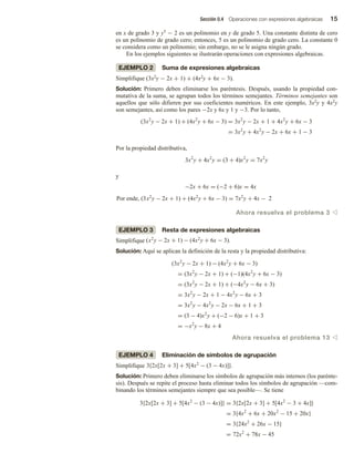 Sección 0.4 Operaciones con expresiones algebraicas 15
en x de grado 3 y y5 − 2 es un polinomio en y de grado 5. Una constante distinta de cero
es un polinomio de grado cero; entonces, 5 es un polinomio de grado cero. La constante 0
se considera como un polinomio; sin embargo, no se le asigna ningún grado.
En los ejemplos siguientes se ilustrarán operaciones con expresiones algebraicas.
EJEMPLO 2 Suma de expresiones algebraicas
Simplifique (3x2y − 2x + 1) + (4x2y + 6x − 3).
Solución: Primero deben eliminarse los paréntesis. Después, usando la propiedad con-
mutativa de la suma, se agrupan todos los términos semejantes. Términos semejantes son
aquellos que sólo difieren por sus coeficientes numéricos. En este ejemplo, 3x2y y 4x2y
son semejantes, así como los pares −2x y 6x y 1 y −3. Por lo tanto,
(3x2
y − 2x + 1) + (4x2
y + 6x − 3) = 3x2
y − 2x + 1 + 4x2
y + 6x − 3
= 3x2
y + 4x2
y − 2x + 6x + 1 − 3
Por la propiedad distributiva,
3x2
y + 4x2
y = (3 + 4)x2
y = 7x2
y
y
−2x + 6x = (−2 + 6)x = 4x
Por ende, (3x2
y − 2x + 1) + (4x2
y + 6x − 3) = 7x2
y + 4x − 2
Ahora resuelva el problema 3 v
EJEMPLO 3 Resta de expresiones algebraicas
Simplifique
Simplifique (x2
y − 2x + 1) − (4x2
y + 6x − 3).
Solución: Aquí se aplican la definición de la resta y la propiedad distributiva:
(3x2
y − 2x + 1) − (4x2
y + 6x − 3)
= (3x2
y − 2x + 1) + (−1)(4x2
y + 6x − 3)
= (3x2
y − 2x + 1) + (−4x2
y − 6x + 3)
= 3x2
y − 2x + 1 − 4x2
y − 6x + 3
= 3x2
y − 4x2
y − 2x − 6x + 1 + 3
= (3 − 4)x2
y + (−2 − 6)x + 1 + 3
= −x2
y − 8x + 4
Ahora resuelva el problema 13 v
EJEMPLO 4 Eliminación de símbolos de agrupación
Simplifique
Simplifique 3{2x[2x + 3] + 5[4x2
− (3 − 4x)]}.
Solución: Primero deben eliminarse los símbolos de agrupación más internos (los parénte-
sis). Después se repite el proceso hasta eliminar todos los símbolos de agrupación —com-
binando los términos semejantes siempre que sea posible—. Se tiene
3{2x[2x + 3] + 5[4x2
− (3 − 4x)]} = 3{2x[2x + 3] + 5[4x2
− 3 + 4x]}
= 3{4x2
+ 6x + 20x2
− 15 + 20x}
= 3{24x2
+ 26x − 15}
= 72x2
+ 78x − 45
 