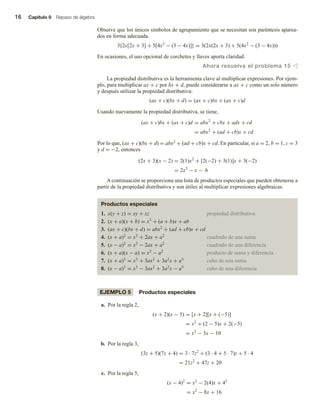 16 Capítulo 0 Repaso de álgebra
Observe que los únicos símbolos de agrupamiento que se necesitan son paréntesis aparea-
dos en forma adecuada.
3{2x[2x + 3] + 5[4x2
− (3 − 4x)]} = 3(2x(2x + 3) + 5(4x2
− (3 − 4x)))
En ocasiones, el uso opcional de corchetes y llaves aporta claridad.
Ahora resuelva el problema 15 v
La propiedad distributiva es la herramienta clave al multiplicar expresiones. Por ejem-
plo, para multiplicar ax + c por bx + d, puede considerarse a ax + c como un solo número
y después utilizar la propiedad distributiva:
(ax + c)(bx + d) = (ax + c)bx + (ax + c)d
Usando nuevamente la propiedad distributiva, se tiene,
(ax + c)bx + (ax + c)d = abx2
+ cbx + adx + cd
= abx2
+ (ad + cb)x + cd
Por lo que, (ax + c)(bx + d) = abx2 + (ad + cb)x + cd. En particular, si a = 2, b = 1, c = 3
y d = −2, entonces
(2x + 3)(x − 2) = 2(1)x2
+ [2(−2) + 3(1)]x + 3(−2)
= 2x2
− x − 6
A continuación se proporciona una lista de productos especiales que pueden obtenerse a
partir de la propiedad distributiva y son útiles al multiplicar expresiones algebraicas.
Productos especiales
1. x(y + z) = xy + xz propiedad distributiva
2. (x + a)(x + b) = x2
+ (a + b)x + ab
3. (ax + c)(bx + d) = abx2
+ (ad + cb)x + cd
4. (x + a)2
= x2
+ 2ax + a2
cuadrado de una suma
5. (x − a)2
= x2
− 2ax + a2
cuadrado de una diferencia
6. (x + a)(x − a) = x2
− a2
producto de suma y diferencia
7. (x + a)3
= x3
+ 3ax2
+ 3a2
x + a3
cubo de una suma
8. (x − a)3
= x3
− 3ax2
+ 3a2
x − a3
cubo de una diferencia
EJEMPLO 5 Productos especiales
a. Por la regla 2,
(x + 2)(x − 5) = [x + 2][x + (−5)]
= x2
+ (2 − 5)x + 2(−5)
= x2
− 3x − 10
b. Por la regla 3,
(3z + 5)(7z + 4) = 3 · 7z2
+ (3 · 4 + 5 · 7)z + 5 · 4
= 21z2
+ 47z + 20
c. Por la regla 5,
(x − 4)2
= x2
− 2(4)x + 42
= x2
− 8x + 16
 