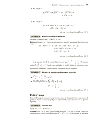 Sección 0.4 Operaciones con expresiones algebraicas 17
d. Por la regla 6,
( y2 + 1 + 3)( y2 + 1 − 3) = ( y2 + 1)2
− 32
= (y2
+ 1) − 9
= y2
− 8
e. Por la regla 7,
(3x + 2)3
= (3x)3
+ 3(2)(3x)2
+ 3(2)2
(3x) + (2)3
= 27x3
+ 54x2
+ 36x + 8
Ahora resuelva el problema 19 v
EJEMPLO 6 Multiplicación de multinomios
Encuentre el producto de (2t − 3)(5t2 + 3t − 1).
Solución: Se trata a 2t − 3 como un solo número y se aplica la propiedad distributiva dos
veces:
(2t − 3)(5t2
+ 3t − 1) = (2t − 3)5t2
+ (2t − 3)3t − (2t − 3)1
= 10t3
− 15t2
+ 6t2
− 9t − 2t + 3
= 10t3
− 9t2
− 11t + 3
Ahora resuelva el problema 35 v
En el ejemplo 3(b) de la sección 0.2, se mostró que
a + b
c
=
a
c
+
b
c
. De manera
similar,
a − b
c
=
a
c
−
b
c
. Usando estos resultados, es posible dividir un multinomio entre
un monomio si dividimos cada término del multinomio entre el monomio.
EJEMPLO 7 División de un multinomio entre un monomio
a.
x3
+ 3x
x
=
x3
x
+
3x
x
= x2
+ 3
b.
4z3
− 8z2
+ 3z − 6
2z
=
4z3
2z
−
8z2
2z
+
3z
2z
−
6
2z
= 2z2
− 4z +
3
2
−
3
z
Ahora resuelva el problema 47 v
División larga
Para dividir un polinomio entre un polinomio, se usa la llamada división larga cuando el
grado del divisor es menor o igual que el del dividendo, como se muestra en el ejemplo
siguiente.
EJEMPLO 8 División larga
Divida 2x3 − 14x − 5 entre x − 3.
Solución: Aquí, 2x3 − 14x − 5 representa el dividendo y x − 3 es el divisor. Para evitar
errores, es mejor escribir el dividendo como 2x3 + 0x2 − 14x − 5. Observe que las potencias
 