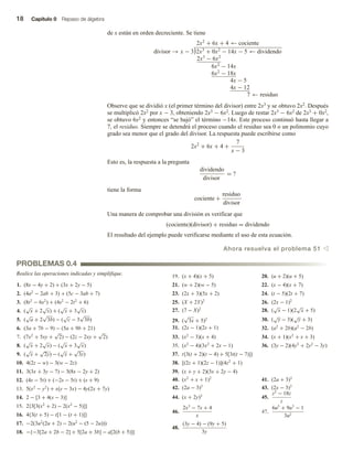 18 Capítulo 0 Repaso de álgebra
de x están en orden decreciente. Se tiene
2x2
+ 6x + 4 ← cociente
divisor → x − 3 2x3
+ 0x2
− 14x − 5 ← dividendo
2x3
− 6x2
6x2
− 14x
6x2
− 18x
4x − 5
4x − 12
7 ← residuo
Observe que se dividió x (el primer término del divisor) entre 2x3 y se obtuvo 2x2. Después
se multiplicó 2x2 por x − 3, obteniendo 2x3 − 6x2. Luego de restar 2x3 − 6x2 de 2x3 + 0x2,
se obtuvo 6x2 y entonces “se bajó” el término −14x. Este proceso continuó hasta llegar a
7, el residuo. Siempre se detendrá el proceso cuando el residuo sea 0 o un polinomio cuyo
grado sea menor que el grado del divisor. La respuesta puede escribirse como
2x2
+ 6x + 4 +
7
x − 3
Esto es, la respuesta a la pregunta
dividendo
divisor
= ?
tiene la forma
cociente +
residuo
divisor
Una manera de comprobar una división es verificar que
(cociente)(divisor) + residuo = dividendo
El resultado del ejemplo puede verificarse mediante el uso de esta ecuación.
Ahora resuelva el problema 51 v
Realice las operaciones indicadas y simplifique.
PROBLEMAS 0.4
1. (8x − 4y + 2) + (3x + 2y − 5)
2. (4a2
− 2ab + 3) + (5c − 3ab + 7)
3. (8t2
− 6s2
) + (4s2
− 2t2
+ 6)
4. (
√
x + 2
√
x) + (
√
x + 3
√
x)
5. (
√
a + 2
√
3b) − (
√
c − 3
√
3b)
6. (3a + 7b − 9) − (5a + 9b + 21)
7. (7x2
+ 5xy +
√
2) − (2z − 2xy +
√
2)
8. (
√
x + 2
√
x) − (
√
x + 3
√
x)
9. (
√
x +
√
2y) − (
√
x +
√
3z)
10. 4(2z − w) − 3(w − 2z)
11. 3(3x + 3y − 7) − 3(8x − 2y + 2)
12. (4s − 5t) + (−2s − 5t) + (s + 9)
13. 5(x2
− y2
) + x(y − 3x) − 4y(2x + 7y)
14. 2 − [3 + 4(s − 3)]
15. 2{3[3(x2
+ 2) − 2(x2
− 5)]}
16. 4{3(t + 5) − t[1 − (t + 1)]}
17. −2(3u2
(2u + 2) − 2(u2
− (5 − 2u)))
18. −{−3[2a + 2b − 2] + 5[2a + 3b] − a[2(b + 5)]}
19. (x + 4)(x + 5) 20. (u + 2)(u + 5)
21. (w + 2)(w − 5) 22. (x − 4)(x + 7)
23. (2x + 3)(5x + 2) 24. (t − 5)(2t + 7)
25. (X + 2Y)2
26. (2x − 1)2
27. (7 − X)2
28. (
√
x − 1)(2
√
x + 5)
29. (
√
3x + 5)2 30. (
√
y − 3)(
√
y + 3)
31. (2s − 1)(2s + 1) 32. (a2
+ 2b)(a2
− 2b)
33. (x2
− 3)(x + 4) 34. (x + 1)(x2
+ x + 3)
35. (x2
− 4)(3x2
+ 2x − 1) 36. (3y − 2)(4y3
+ 2y2
− 3y)
37. t{3(t + 2)(t − 4) + 5[3t(t − 7)]}
38. [(2z + 1)(2z − 1)](4z2
+ 1)
39. (x + y + 2)(3x + 2y − 4)
40. (x2
+ x + 1)2
41. (2a + 3)3
42. (2a − 3)3
43. (2x − 3)3
44. (x + 2y)3
45.
z2
− 18z
z
46.
2x3
− 7x + 4
x
47.
6u5
+ 9u3
− 1
3u2
48.
(3y − 4) − (9y + 5)
3y
 