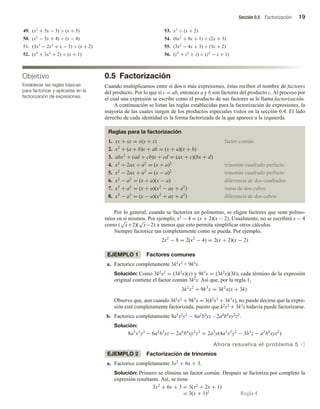 Sección 0.5 Factorización 19
0.5 Factorización
Cuando multiplicamos entre sí dos o más expresiones, éstas reciben el nombre de factores
del producto. Por lo que si c = ab, entonces a y b son factores del producto c. Al proceso por
el cual una expresión se escribe como el producto de sus factores se le llama factorización.
A continuación se listan las reglas establecidas para la factorización de expresiones, la
mayoría de las cuales surgen de los productos especiales vistos en la sección 0.4. El lado
derecho de cada identidad es la forma factorizada de la que aparece a la izquierda.
Reglas para la factorización
1. xy + xz = x(y + z) factor común
2. x2
+ (a + b)x + ab = (x + a)(x + b)
3. abx2
+ (ad + cb)x + cd = (ax + c)(bx + d)
4. x2
+ 2ax + a2
= (x + a)2
trinomio cuadrado perfecto
5. x2
− 2ax + a2
= (x − a)2
trinomio cuadrado perfecto
6. x2
− a2
= (x + a)(x − a) diferencia de dos cuadrados
7. x3
+ a3
= (x + a)(x2
− ax + a2
) suma de dos cubos
8. x3
− a3
= (x − a)(x2
+ ax + a2
) diferencia de dos cubos
Por lo general, cuando se factoriza un polinomio, se eligen factores que sean polino-
mios en sí mismos. Por ejemplo, x2 − 4 = (x + 2)(x − 2). Usualmente, no se escribirá x − 4
como (
√
x+2)(
√
x−2) a menos que esto permita simplificar otros cálculos.
Siempre factorice tan completamente como se pueda. Por ejemplo,
2x2
− 8 = 2(x2
− 4) = 2(x + 2)(x − 2)
EJEMPLO 1 Factores comunes
a. Factorice completamente 3k2x2 + 9k3x.
Solución: Como 3k2x2 = (3k2x)(x) y 9k3x = (3k2x)(3k), cada término de la expresión
original contiene el factor común 3k2x. Así que, por la regla 1,
3k2
x2
+ 9k3
x = 3k2
x(x + 3k)
Observe que, aun cuando 3k2x2 + 9k3x = 3(k2x2 + 3k3x), no puede decirse que la expre-
sión esté completamente factorizada, puesto que k2x2 + 3k3x todavía puede factorizarse.
b. Factorice completamente 8a5x2y3 − 6a2b3yz – 2a4b4xy2z2.
Solución:
8a5
x2
y3
− 6a2
b3
yz − 2a4
b4
xy2
z2
= 2a2
y(4a3
x2
y2
− 3b3
z − a2
b4
xyz2
)
Ahora resuelva el problema 5 v
EJEMPLO 2 Factorización de trinomios
a. Factorice completamente 3x2 + 6x + 3.
Solución: Primero se elimina un factor común. Después se factoriza por completo la
expresión resultante. Así, se tiene
3x2
+ 6x + 3 = 3(x2
+ 2x + 1)
= 3(x + 1)2
Regla 4
49. (x2
+ 5x − 3) ÷ (x + 5)
50. (x2
− 5x + 4) ÷ (x − 4)
51. (3x3
− 2x2
+ x − 3) ÷ (x + 2)
52. (x4
+ 3x2
+ 2) ÷ (x + 1)
53. x3
÷ (x + 2)
54. (6x2
+ 8x + 1) ÷ (2x + 3)
55. (3x2
− 4x + 3) ÷ (3x + 2)
56. (z3
+ z2
+ z) ÷ (z2
− z + 1)
Objetivo
Establecer las reglas básicas
para factorizar y aplicarlas en la
factorización de expresiones.
 