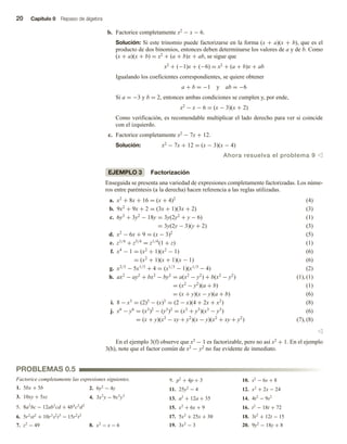 20 Capítulo 0 Repaso de álgebra
b. Factorice completamente x2 − x − 6.
Solución: Si este trinomio puede factorizarse en la forma (x + a)(x + b), que es el
producto de dos binomios, entonces deben determinarse los valores de a y de b. Como
(x + a)(x + b) = x2 + (a + b)x + ab, se sigue que
x2 + (−1)x + (−6) = x2 + (a + b)x + ab
Igualando los coeficientes correspondientes, se quiere obtener
a + b = −1 y ab = −6
Si a = −3 y b = 2, entonces ambas condiciones se cumplen y, por ende,
x2 − x − 6 = (x − 3)(x + 2)
Como verificación, es recomendable multiplicar el lado derecho para ver si coincide
con el izquierdo.
c. Factorice completamente x2 − 7x + 12.
Solución: x2 − 7x + 12 = (x − 3)(x − 4)
Ahora resuelva el problema 9 v
EJEMPLO 3 Factorización
Enseguida se presenta una variedad de expresiones completamente factorizadas. Los núme-
ros entre paréntesis (a la derecha) hacen referencia a las reglas utilizadas.
a. x2
+ 8x + 16 = (x + 4)2
(4)
b. 9x2
+ 9x + 2 = (3x + 1)(3x + 2) (3)
c. 6y3
+ 3y2
− 18y = 3y(2y2
+ y − 6) (1)
= 3y(2y − 3)(y + 2) (3)
d. x2
− 6x + 9 = (x − 3)2
(5)
e. z1/4
+ z5/4
= z1/4
(1 + z) (1)
f. x4
− 1 = (x2
+ 1)(x2
− 1) (6)
= (x2
+ 1)(x + 1)(x − 1) (6)
g. x2/3
− 5x1/3
+ 4 = (x1/3
− 1)(x1/3
− 4) (2)
h. ax2
− ay2
+ bx2
− by2
= a(x2
− y2
) + b(x2
− y2
) (1), (1)
= (x2
− y2
)(a + b) (1)
= (x + y)(x − y)(a + b) (6)
i. 8 − x3
= (2)3
− (x)3
= (2 − x)(4 + 2x + x2
) (8)
j. x6
− y6
= (x3
)2
− (y3
)2
= (x3
+ y3
)(x3
− y3
) (6)
= (x + y)(x2
− xy + y2
)(x − y)(x2
+ xy + y2
) (7), (8)
v
En el ejemplo 3(f) observe que x2 − 1 es factorizable, pero no así x2 + 1. En el ejemplo
3(h), note que el factor común de x2 − y2 no fue evidente de inmediato.
1. 5bx + 5b 2. 6y2
− 4y
3. 10xy + 5xz 4. 3x2
y − 9x3
y3
5. 8a3
bc − 12ab3
cd + 4b4
c2
d2
6. 5r2
st2
+ 10r3
s2
t3
− 15r2
t2
7. z2
− 49 8. x2
− x − 6
9. p2
+ 4p + 3 10. s2
− 6s + 8
11. 25y2
− 4 12. x2
+ 2x − 24
13. a2
+ 12a + 35 14. 4t2
− 9s2
15. x2
+ 6x + 9 16. t2
− 18t + 72
17. 5x2
+ 25x + 30 18. 3t2
+ 12t − 15
19. 3x2
− 3 20. 9y2
− 18y + 8
PROBLEMAS 0.5
Factorice completamente las expresiones siguientes.
 