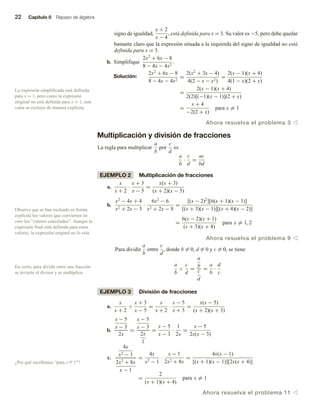 22 Capítulo 0 Repaso de álgebra
signo de igualdad,
x + 2
x − 4
, está definida para x = 3. Su valor es −5, pero debe quedar
bastante claro que la expresión situada a la izquierda del signo de igualdad no está
definida para x = 3.
b. Simplifique
2x2
+ 6x − 8
8 − 4x − 4x2
.
Solución:
2x2
+ 6x − 8
8 − 4x − 4x2
=
2(x2
+ 3x − 4)
4(2 − x − x2)
=
2(x − 1)(x + 4)
4(1 − x)(2 + x)
=
2(x − 1)(x + 4)
2(2)[(−1)(x − 1)](2 + x)
=
x + 4
−2(2 + x)
para x = 1
Ahora resuelva el problema 3 v
Multiplicación y división de fracciones
La regla para multiplicar
a
b
por
c
d
es
a
b
·
c
d
=
ac
bd
EJEMPLO 2 Multiplicación de fracciones
a.
x
x + 2
·
x + 3
x − 5
=
x(x + 3)
(x + 2)(x − 5)
b.
x2
− 4x + 4
x2 + 2x − 3
·
6x2
− 6
x2 + 2x − 8
=
[(x − 2)2
][6(x + 1)(x − 1)]
[(x + 3)(x − 1)][(x + 4)(x − 2)]
=
6(x − 2)(x + 1)
(x + 3)(x + 4)
para x = 1, 2
Ahora resuelva el problema 9 v
Para dividir
a
b
entre
c
d
, donde b = 0, d = 0 y c = 0, se tiene
a
b
÷
c
d
=
a
b
c
d
=
a
b
·
d
c
EJEMPLO 3 División de fracciones
a.
x
x + 2
÷
x + 3
x − 5
=
x
x + 2
·
x − 5
x + 3
=
x(x − 5)
(x + 2)(x + 3)
b.
x − 5
x − 3
2x
=
x − 5
x − 3
2x
1
=
x − 5
x − 3
·
1
2x
=
x − 5
2x(x − 3)
c.
4x
x2 − 1
2x2
+ 8x
x − 1
=
4x
x2 − 1
·
x − 1
2x2 + 8x
=
4x(x − 1)
[(x + 1)(x − 1)][2x(x + 4)]
=
2
(x + 1)(x + 4)
para x = 1
Ahora resuelva el problema 11 v
Observe que se han excluido en forma
explícita los valores que convierten en
cero los “valores cancelados”. Aunque la
expresión final está definida para estos
valores, la expresión original no lo está.
La expresión simplificada está definida
para x = 1, pero como la expresión
original no está definida para x = 1, este
valor se excluye de manera explícita.
En corto, para dividir entre una fracción
se invierte el divisor y se multiplica.
¿Por qué escribimos “para x Z 1”?
 