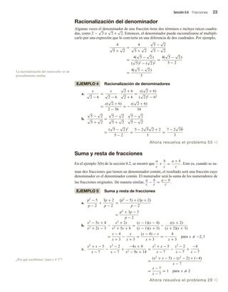 Sección 0.6 Fracciones 23
Racionalización del denominador
Algunas veces el denominador de una fracción tiene dos términos e incluye raíces cuadra-
das, como 2 −
√
3 o
√
5 +
√
2. Entonces, el denominador puede racionalizarse al multipli-
carlo por una expresión que lo convierta en una diferencia de dos cuadrados. Por ejemplo,
4
√
5 +
√
2
=
4
√
5 +
√
2
·
√
5 −
√
2
√
5 −
√
2
=
4(
√
5 −
√
2)
(
√
5)2 − (
√
2)2
=
4(
√
5 −
√
2)
5 − 2
=
4(
√
5 −
√
2)
3
EJEMPLO 4 Racionalización de denominadores
a.
x
√
2 − 6
=
x
√
2 − 6
·
√
2 + 6
√
2 + 6
=
x(
√
2 + 6)
(
√
2)2 − 62
=
x(
√
2 + 6)
2 − 36
= −
x(
√
2 + 6)
34
b.
√
5 −
√
2
√
5 +
√
2
=
√
5 −
√
2
√
5 +
√
2
·
√
5 −
√
2
√
5 −
√
2
=
(
√
5 −
√
2)2
5 − 2
=
5 − 2
√
5
√
2 + 2
3
=
7 − 2
√
10
3
Ahora resuelva el problema 53 v
Suma y resta de fracciones
En el ejemplo 3(b) de la sección 0.2, se mostró que
a
c
+
b
c
=
a + b
c
. Esto es, cuando se su-
man dos fracciones que tienen un denominador común, el resultado será una fracción cuyo
denominador es el denominador común. El numerador será la suma de los numeradores de
las fracciones originales. De manera similar,
a
c
−
b
c
=
a − b
c
.
EJEMPLO 5 Suma y resta de fracciones
a.
p2
− 5
p − 2
+
3p + 2
p − 2
=
(p2
− 5) + (3p + 2)
p − 2
=
p2
+ 3p − 3
p − 2
b.
x2
− 5x + 4
x2 + 2x − 3
−
x2
+ 2x
x2 + 5x + 6
=
(x − 1)(x − 4)
(x − 1)(x + 3)
−
x(x + 2)
(x + 2)(x + 3)
=
x − 4
x + 3
−
x
x + 3
=
(x − 4) − x
x + 3
= −
4
x + 3
para x = −2, 1
c.
x2
+ x − 5
x − 7
−
x2
− 2
x − 7
+
−4x + 8
x2 − 9x + 14
=
x2
+ x − 5
x − 7
−
x2
− 2
x − 7
+
−4
x − 7
=
(x2
+ x − 5) − (x2
− 2) + (−4)
x − 7
=
x − 7
x − 7
= 1 para x = 2
Ahora resuelva el problema 29 v
La racionalización del numerador es un
procedimiento similar.
¿Por qué escribimos “para x Z 2”?
 