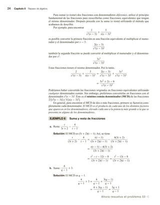 24 Capítulo 0 Repaso de álgebra
Para sumar (o restar) dos fracciones con denominadores diferentes, utilice el principio
fundamental de las fracciones para reescribirlas como fracciones equivalentes que tengan
el mismo denominador. Después proceda con la suma (o resta) utilizando el método que
acabamos de describir.
Por ejemplo, para encontrar
2
x3(x − 3)
+
3
x(x − 3)2
es posible convertir la primera fracción en una fracción equivalente al multiplicar el nume-
rador y el denominador por x − 3:
2(x − 3)
x3(x − 3)2
también la segunda fracción se puede convertir al multiplicar el numerador y el denomina-
dor por x2:
3x2
x3(x − 3)2
Estas fracciones tienen el mismo denominador. Por lo tanto,
2
x3(x − 3)
+
3
x(x − 3)2
=
2(x − 3)
x3(x − 3)2
+
3x2
x3(x − 3)2
=
3x2
+ 2x − 6
x3(x − 3)2
Podríamos haber convertido las fracciones originales en fracciones equivalentes utilizando
cualquier denominador común. Sin embargo, preferimos convertirlas en fracciones con el
denominador x3(x − 3)2. Éste es el mínimo común denominador (MCD) de las fracciones
2/[x3(x − 3)] y 3/[x(x − 3)2].
En general, para encontrar el MCD de dos o más fracciones, primero se factoriza com-
pletamente cada denominador. El MCD es el producto de cada uno de los distintos factores
que aparecen en los denominadores, elevado cada uno a la potencia más grande a la que se
presenta en alguno de los denominadores.
EJEMPLO 6 Suma y resta de fracciones
a. Reste:
t
3t + 2
−
4
t − 1
.
Solución: El MCD es (3t + 2)(t − 1). Así, se tiene
t
(3t + 2)
−
4
t − 1
=
t(t − 1)
(3t + 2)(t − 1)
−
4(3t + 2)
(3t + 2)(t − 1)
=
t(t − 1) − 4(3t + 2)
(3t + 2)(t − 1)
=
t2
− t − 12t − 8
(3t + 2)(t − 1)
=
t2
− 13t − 8
(3t + 2)(t − 1)
b. Sume:
4
q − 1
+ 3.
Solución: El MCD es q − 1.
4
q − 1
+ 3 =
4
q − 1
+
3(q − 1)
q − 1
=
4 + 3(q − 1)
q − 1
=
3q + 1
q − 1
Ahora resuelva el problema 33 v
 