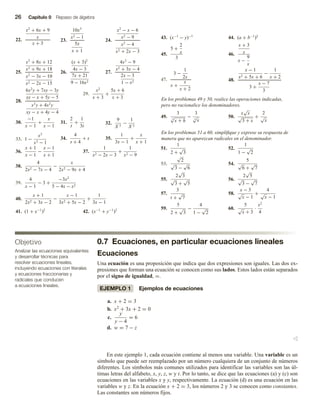 26 Capítulo 0 Repaso de álgebra
0.7 Ecuaciones, en particular ecuaciones lineales
Ecuaciones
Una ecuación es una proposición que indica que dos expresiones son iguales. Las dos ex-
presiones que forman una ecuación se conocen como sus lados. Estos lados están separados
por el signo de igualdad, =.
EJEMPLO 1 Ejemplos de ecuaciones
a. x + 2 = 3
b. x2
+ 3x + 2 = 0
c.
y
y − 4
= 6
d. w = 7 − z
v
En este ejemplo 1, cada ecuación contiene al menos una variable. Una variable es un
símbolo que puede ser reemplazado por un número cualquiera de un conjunto de números
diferentes. Los símbolos más comunes utilizados para identificar las variables son las úl-
timas letras del alfabeto, x, y, z, w y t. Por lo tanto, se dice que las ecuaciones (a) y (c) son
ecuaciones en las variables x y y, respectivamente. La ecuación (d) es una ecuación en las
variables w y z. En la ecuación x + 2 = 3, los números 2 y 3 se conocen como constantes.
Las constantes son números fijos.
22.
x2
+ 6x + 9
x
x + 3
23.
10x3
x2 − 1
5x
x + 1
24.
x2
− x − 6
x2 − 9
x2
− 4
x2 + 2x − 3
25.
x2
+ 8x + 12
x2 + 9x + 18
x2
− 3x − 10
x2 − 2x − 15
26.
(x + 3)2
4x − 3
7x + 21
9 − 16x2
27.
4x2
− 9
x2 + 3x − 4
2x − 3
1 − x2
28.
6x2
y + 7xy − 3y
xy − x + 5y − 5
x3
y + 4x2
y
xy − x + 4y − 4
29.
x2
x + 3
+
5x + 6
x + 3
30.
−1
x − 1
+
x
x − 1
31.
2
t
+
1
3t
32.
9
X 3
−
1
X 2
33. 1 −
x3
x3 − 1
34.
4
s + 4
+ s 35.
1
3x − 1
+
x
x + 1
36.
x + 1
x − 1
−
x − 1
x + 1
37.
1
x2 − 2x − 3
+
1
x2 − 9
38.
4
2x2 − 7x − 4
−
x
2x2 − 9x + 4
39.
4
x − 1
− 3 +
−3x2
5 − 4x − x2
40.
x + 1
2x2 + 3x − 2
−
x − 1
3x2 + 5x − 2
+
1
3x − 1
41. (1 + x−1
)2
42. (x−1
+ y−1
)2
43. (x−1
− y)−1
44. (a + b−1
)2
45.
5 +
2
x
3
46.
x + 3
x
x −
9
x
47.
3 −
1
2x
x +
x
x + 2
48.
x − 1
x2 + 5x + 6
−
1
x + 2
3 +
x − 7
3
En los problemas 49 y 50, realice las operaciones indicadas,
pero no racionalice los denominadores.
49.
3
3
√
x + h
−
3
3
√
x
50.
x
√
x
√
3 + x
+
2
√
x
En los problemas 51 a 60, simplifique y exprese su respuesta de
manera que no aparezcan radicales en el denominador.
51.
1
2 +
√
3
52.
1
1 −
√
2
53.
√
2
√
3 −
√
6
54.
5
√
6 +
√
7
55.
2
√
3
√
3 +
√
5
56.
2
√
5
√
3 −
√
7
57.
3
t +
√
7
58.
x − 3
√
x − 1
+
4
√
x − 1
59.
5
2 +
√
3
−
4
1 −
√
2
60.
5
√
x + 3
·
x2
4
Objetivo
Analizar las ecuaciones equivalentes
y desarrollar técnicas para
resolver ecuaciones lineales,
incluyendo ecuaciones con literales
y ecuaciones fraccionarias y
radicales que conducen
a ecuaciones lineales.
 