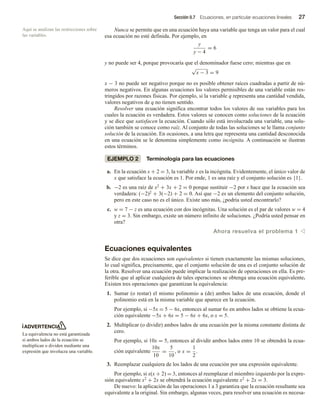 Sección 0.7 Ecuaciones, en particular ecuaciones lineales 27
Nunca se permite que en una ecuación haya una variable que tenga un valor para el cual
esa ecuación no esté definida. Por ejemplo, en
y
y − 4
= 6
y no puede ser 4, porque provocaría que el denominador fuese cero; mientras que en
√
x − 3 = 9
x − 3 no puede ser negativo porque no es posible obtener raíces cuadradas a partir de nú-
meros negativos. En algunas ecuaciones los valores permisibles de una variable están res-
tringidos por razones físicas. Por ejemplo, si la variable q representa una cantidad vendida,
valores negativos de q no tienen sentido.
Resolver una ecuación significa encontrar todos los valores de sus variables para los
cuales la ecuación es verdadera. Estos valores se conocen como soluciones de la ecuación
y se dice que satisfacen la ecuación. Cuando sólo está involucrada una variable, una solu-
ción también se conoce como raíz. Al conjunto de todas las soluciones se le llama conjunto
solución de la ecuación. En ocasiones, a una letra que representa una cantidad desconocida
en una ecuación se le denomina simplemente como incógnita. A continuación se ilustran
estos términos.
EJEMPLO 2 Terminología para las ecuaciones
a. En la ecuación x + 2 = 3, la variable x es la incógnita. Evidentemente, el único valor de
x que satisface la ecuación es 1. Por ende, 1 es una raíz y el conjunto solución es {1}.
b. −2 es una raíz de x2 + 3x + 2 = 0 porque sustituir −2 por x hace que la ecuación sea
verdadera: (−2)2 + 3(−2) + 2 = 0. Así que −2 es un elemento del conjunto solución,
pero en este caso no es el único. Existe uno más, ¿podría usted encontrarlo?
c. w = 7 − z es una ecuación con dos incógnitas. Una solución es el par de valores w = 4
y z = 3. Sin embargo, existe un número infinito de soluciones. ¿Podría usted pensar en
otra?
Ahora resuelva el problema 1 v
Ecuaciones equivalentes
Se dice que dos ecuaciones son equivalentes si tienen exactamente las mismas soluciones,
lo cual significa, precisamente, que el conjunto solución de una es el conjunto solución de
la otra. Resolver una ecuación puede implicar la realización de operaciones en ella. Es pre-
ferible que al aplicar cualquiera de tales operaciones se obtenga una ecuación equivalente.
Existen tres operaciones que garantizan la equivalencia:
1. Sumar (o restar) el mismo polinomio a (de) ambos lados de una ecuación, donde el
polinomio está en la misma variable que aparece en la ecuación.
Por ejemplo, si −5x = 5 − 6x, entonces al sumar 6x en ambos lados se obtiene la ecua-
ción equivalente −5x + 6x = 5 − 6x + 6x, o x = 5.
2. Multiplicar (o dividir) ambos lados de una ecuación por la misma constante distinta de
cero.
Por ejemplo, si 10x = 5, entonces al dividir ambos lados entre 10 se obtendrá la ecua-
ción equivalente
10x
10
=
5
10
, o x =
1
2
.
3. Reemplazar cualquiera de los lados de una ecuación por una expresión equivalente.
Por ejemplo, si x(x + 2) = 3, entonces al reemplazar el miembro izquierdo por la expre-
sión equivalente x2 + 2x se obtendrá la ecuación equivalente x2 + 2x = 3.
De nuevo: la aplicación de las operaciones 1 a 3 garantiza que la ecuación resultante sea
equivalente a la original. Sin embargo, algunas veces, para resolver una ecuación es necesa-
Aquí se analizan las restricciones sobre
las variables.
ADVERTENCIA
La equivalencia no está garantizada
si ambos lados de la ecuación se
multiplican o dividen mediante una
expresión que involucra una variable.
 