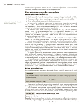 28 Capítulo 0 Repaso de álgebra
rio aplicar otras operaciones distintas de éstas. Dichas otras operaciones no necesariamente
resultan en ecuaciones equivalentes e incluyen las siguientes.
Operaciones que pueden no producir
ecuaciones equivalentes
4. Multiplicar ambos lados de una ecuación por una expresión que involucre la variable.
5. Dividir ambos lados de una ecuación por una expresión que involucre la variable.
6. Elevar ambos lados de una ecuación al mismo exponente.
Se ilustrarán las tres últimas operaciones. Por ejemplo, por inspección, la única raíz
de x − 1 = 0 es 1. Al multiplicar cada miembro por x (operación 4) se obtiene x2 − x = 0,
que se satisface si x es 0 o 1 (verifique esto por sustitución). Pero 0 no satisface la ecuación
original. Por lo tanto, las ecuaciones no son equivalentes.
De la misma forma, puede verificar que la ecuación (x − 4)(x − 3) = 0 se satisface
cuando x es 4 o 3. Al dividir ambos lados entre x − 4 (operación 5) se obtiene x − 3 = 0,
cuya única raíz es 3. Otra vez no se tiene una equivalencia, puesto que en este caso se ha
“perdido” una raíz. Observe que cuando x es 4 la división entre x − 4 implica dividir entre
0, una operación que no es válida.
Por último, al elevar al cuadrado ambos lados de la ecuación x = 2 (operación 6) se
obtiene x2 = 4, la cual es verdadera si x = 2 o −2. Pero −2 no es raíz de la ecuación dada.
A partir de este análisis, resulta claro que cuando se realicen las operaciones 4, 5 y 6
es necesario ser cuidadosos acerca de las conclusiones concernientes a las raíces de una
ecuación dada. Las operaciones 4 y 6 pueden producir una ecuación con más raíces. Por lo
tanto, hay que verificar si la “solución” obtenida con estas operaciones satisface la ecua-
ción original. La operación 5 puede producir una ecuación con menos raíces. En este caso,
cualquier raíz “perdida” tal vez nunca pueda determinarse. Por ello, siempre que sea posible
debe evitarse la operación 5.
En resumen, una ecuación puede pensarse como un conjunto de restricciones sobre cual-
quier variable de la ecuación. Las operaciones 4, 5 y 6 pueden aumentar o disminuir estas
restricciones, lo cual produciría soluciones diferentes de las que pueden obtenerse a partir
de la ecuación original. Por su parte, las operaciones 1, 2 y 3 nunca afectan las restricciones.
En general, para resolver las ecuaciones es posible que de un despeje a otro ya no sean
equivalentes y en este sentido solo basta con comprobar en la ecuación original las res-
puestas encontradas para averiguar si son solución de la ecuación. En este proceso hay que
cuidar no dividir ni multiplicar por funciones que se anulen en algún punto, como sucedió
en la ecuación x − 1 = 0, descrita anteriormente, ya que eso arrojaría raíces extrañas.
Ecuaciones lineales
Los principios presentados hasta aquí se demostrarán ahora en la solución de una ecuación lineal.
Definición
Una ecuación lineal en la variable x es una ecuación equivalente a otra que puede escri-
birse en la forma
ax + b = 0 (1)
donde a y b son constantes y a ≠ 0.
Una ecuación lineal también se conoce como ecuación de primer grado o ecuación de gra-
do uno porque la potencia más alta de la variable que aparece en la ecuación (1) es la primera.
Para resolver una ecuación lineal, se realizan operaciones en ella hasta obtener una ecua-
ción equivalente cuyas soluciones sean obvias. Esto significa lograr una expresión en la que
la variable quede aislada en un lado de la ecuación, como lo muestran los ejemplos siguientes.
EJEMPLO 3 Resolución de una ecuación lineal
Resuelva 5x − 6 = 3x.
Solución: Se empieza por colocar los términos que incluyen a x en un lado y las constantes en
el otro lado. Luego se despeja x aplicando las operaciones matemáticas adecuadas. Se tiene que
5x − 6 = 3x
La operación 6 incluye la obtención
de raíces en ambos lados.
 