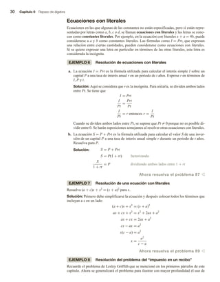 30 Capítulo 0 Repaso de álgebra
Ecuaciones con literales
Ecuaciones en las que algunas de las constantes no están especificadas, pero sí están repre-
sentadas por letras como a, b, c o d, se llaman ecuaciones con literales y las letras se cono-
cen como constantes literales. Por ejemplo, en la ecuación con literales x + a = 4b, puede
considerarse a a y b como constantes literales. Las fórmulas como I = Prt, que expresan
una relación entre ciertas cantidades, pueden considerarse como ecuaciones con literales.
Si se quiere expresar una letra en particular en términos de las otras literales, esta letra es
considerada la incógnita.
EJEMPLO 6 Resolución de ecuaciones con literales
a. La ecuación I = Prt es la fórmula utilizada para calcular el interés simple I sobre un
capital P a una tasa de interés anual r en un periodo de t años. Exprese r en términos de
I, P y t.
Solución: Aquí se considera que r es la incógnita. Para aislarla, se dividen ambos lados
entre Pt. Se tiene que
I = Prt
I
Pt
=
Prt
Pt
I
Pt
= r entonces r =
I
Pt
Cuando se dividen ambos lados entre Pt, se supone que Pt = 0 porque no es posible di-
vidir entre 0. Se harán suposiciones semejantes al resolver otras ecuaciones con literales.
b. La ecuación S = P + Prt es la fórmula utilizada para calcular el valor S de una inver-
sión de un capital P a una tasa de interés anual simple r durante un periodo de t años.
Resuelva para P.
Solución: S = P + Prt
S = P(1 + rt) factorizando
S
1 + rt
= P dividiendo ambos lados entre 1 + rt
Ahora resuelva el problema 87 v
EJEMPLO 7 Resolución de una ecuación con literales
Resuelva (a + c)x + x2 = (x + a)2 para x.
Solución: Primero debe simplificarse la ecuación y después colocar todos los términos que
incluyan a x en un lado:
(a + c)x + x2
= (x + a)2
ax + cx + x2
= x2
+ 2ax + a2
ax + cx = 2ax + a2
cx − ax = a2
x(c − a) = a2
x =
a2
c − a
Ahora resuelva el problema 89 v
EJEMPLO 8 Resolución del problema del “impuesto en un recibo”
Recuerde el problema de Lesley Griffith que se mencionó en los primeros párrafos de este
capítulo. Ahora se generalizará el problema para ilustrar con mayor profundidad el uso de
 