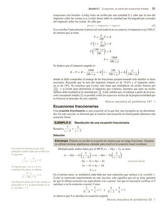 Sección 0.7 Ecuaciones, en particular ecuaciones lineales 31
ecuaciones con literales. Lesley tiene un recibo por una cantidad R y sabe que la tasa del
impuesto sobre las ventas es p. Lesley desea saber la cantidad que fue pagada por concepto
del impuesto sobre las ventas. Se sabe que
precio + impuesto = ingreso (2)
Si se escribe P para denotar el precio (el cual todavía no se conoce), el impuesto es (p/100) P,
de manera que se tiene
P +
p
100
P = R
P 1 +
p
100
= R
P
100 + p
100
= R
P =
100R
100 + p
Se deduce que el impuesto pagado es
R − P = R −
100R
100 + p
= R 1 −
100
100 + p
= R
p
100 + p
donde se debe comprobar el manejo de las fracciones proporcionando más detalles si fuera
necesario. Recuerde que la tasa del impuesto francés es de 19.6% y el impuesto italia-
no es de 18%. Se concluye que Lesley sólo tiene que multiplicar un recibo francés por
19.6
119.6
≈ 0.16388 para determinar el impuesto que contiene, mientras que para un recibo
italiano debe multiplicar la cantidad por 18
118
. Cabe señalar que, al trabajar a partir de la ecua-
ción conceptual simple (2), es posible evitar los supuestos acerca de la proporcionalidad que
se hicieron al principio de este capítulo.
Ahora resuelva el problema 107 v
Ecuaciones fraccionarias
Una ecuación fraccionaria es una ecuación en la que hay una incógnita en un denomina-
dor. En esta sección, se ilustrará que al resolver una ecuación no lineal puede obtenerse una
ecuación lineal.
EJEMPLO 9 Resolución de una ecuación fraccionaria
Resuelva
5
x − 4
=
6
x − 3
.
Solución:
Estrategia Primero se escribe la ecuación de manera que no tenga fracciones. Después
se utilizan técnicas algebraicas estándar para resolver la ecuación lineal resultante.
Multiplicando ambos lados por el MCD, (x − 4)(x − 3), se tiene
(x − 4)(x − 3)
5
x − 4
= (x − 4)(x − 3)
6
x − 3
5(x − 3) = 6(x − 4) ecuación lineal
5x − 15 = 6x − 24
9 = x
En el primer paso, se multiplica cada lado por una expresión que incluya a la variable x.
Como se mencionó anteriormente en esta sección, esto significa que no se tiene garantía
de que la última ecuación sea equivalente a la original. Así que es necesario verificar si 9
satisface o no la ecuación original. Como
5
9 − 4
=
5
5
= 1 y
6
9 − 3
=
6
6
= 1
se observa que 9 sí satisface la ecuación original.
Ahora resuelva el problema 55 v
Una solución alternativa que evita
multiplicar ambos lados por el MCD es
la siguiente:
5
x − 4
−
6
x − 3
= 0
Al suponer que x no es 3 ni 4 y
combinar fracciones, se obtiene
9 − x
(x − 4)(x − 3)
= 0
Una fracción puede ser 0 sólo cuando su
numerador es 0 y su denominador no lo
es. Así que x = 9.
 
